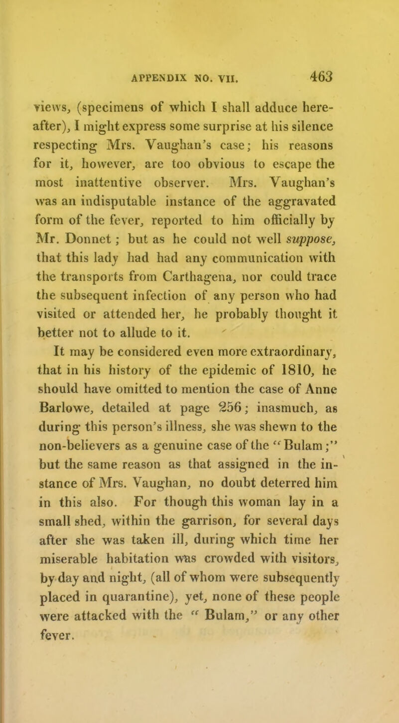 views, (specimens of which I shall adduce here- after), I might express some surprise at his silence respecting Mrs. Vaughan’s case; his reasons for it, however, are too obvious to escape the most inattentive observer. Mrs. Vaughan’s was an indisputable instance of the aggravated form of the fever, reported to him officially by Mr. Donnet; but as he could not well suppose, that this lady had had any communication with the transports from Carthagena, nor could trace the subsequent infection of any person who had visited or attended her, he probably thought it better not to allude to it. It may be considered even more extraordinary, that in his history of the epidemic of 1810, he should have omitted to mention the case of Anne Barlowe, detailed at page 256; inasmuch, as during this person’s illness, she was shewn to the non-believers as a genuine case of the “ Bulam;” but the same reason as that assigned in the in- stance of Mrs. Vaughan, no doubt deterred him in this also. For though this woman lay in a small shed, within the garrison, for several days after she was taken ill, during which time her miserable habitation was crowded with visitors, i by day and night, (all of whom were subsequently placed in quarantine), yet, none of these people were attacked with the “ Bulam,” or any other fever.