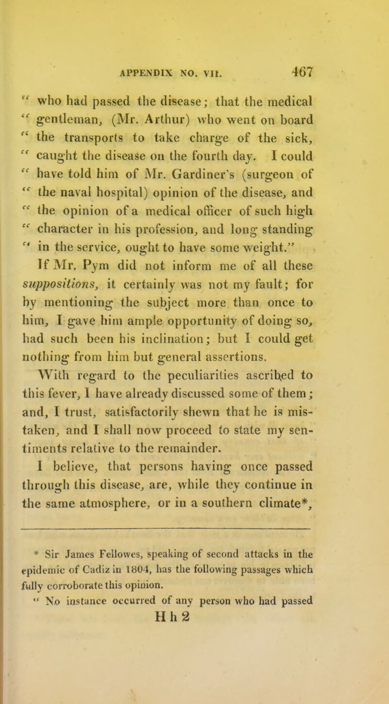 “ who had passed the disease; that the medical gentleman, (Mr. Arthur) who went on board the transports to take charge of the sick, caught the disease on the fourth day. I could have told him of Mr. Gardiner’s (surgeon of the naval hospital) opinion of the disease, and “ the opinion of a medical officer of such high “ character in his profession, and long standing in the service, ought to have some weight.” If Mr. Pym did not inform me of all these suppositions, it certainly was not my fault; for by mentioning the subject more than once to him, I gave him ample opportunity of doing so, had such been his inclination; but I could get nothing from him but general assertions. With regard to the peculiarities ascribed to this fever, 1 have already discussed some of them; and, I trust, satisfactorily shewn that he is mis- taken, and I shall now proceed to state my sen- timents relative to the remainder. 1 believe, that persons having once passed through this disease, are, while they continue in the same atmosphere, or in a southern climate*. * Sir James Fellowes, speaking of second attacks in the epidemic of Cadiz in 1804, has the following passages which fully corroborate this opinion. “ No instance occurred of any person who had passed H h 2