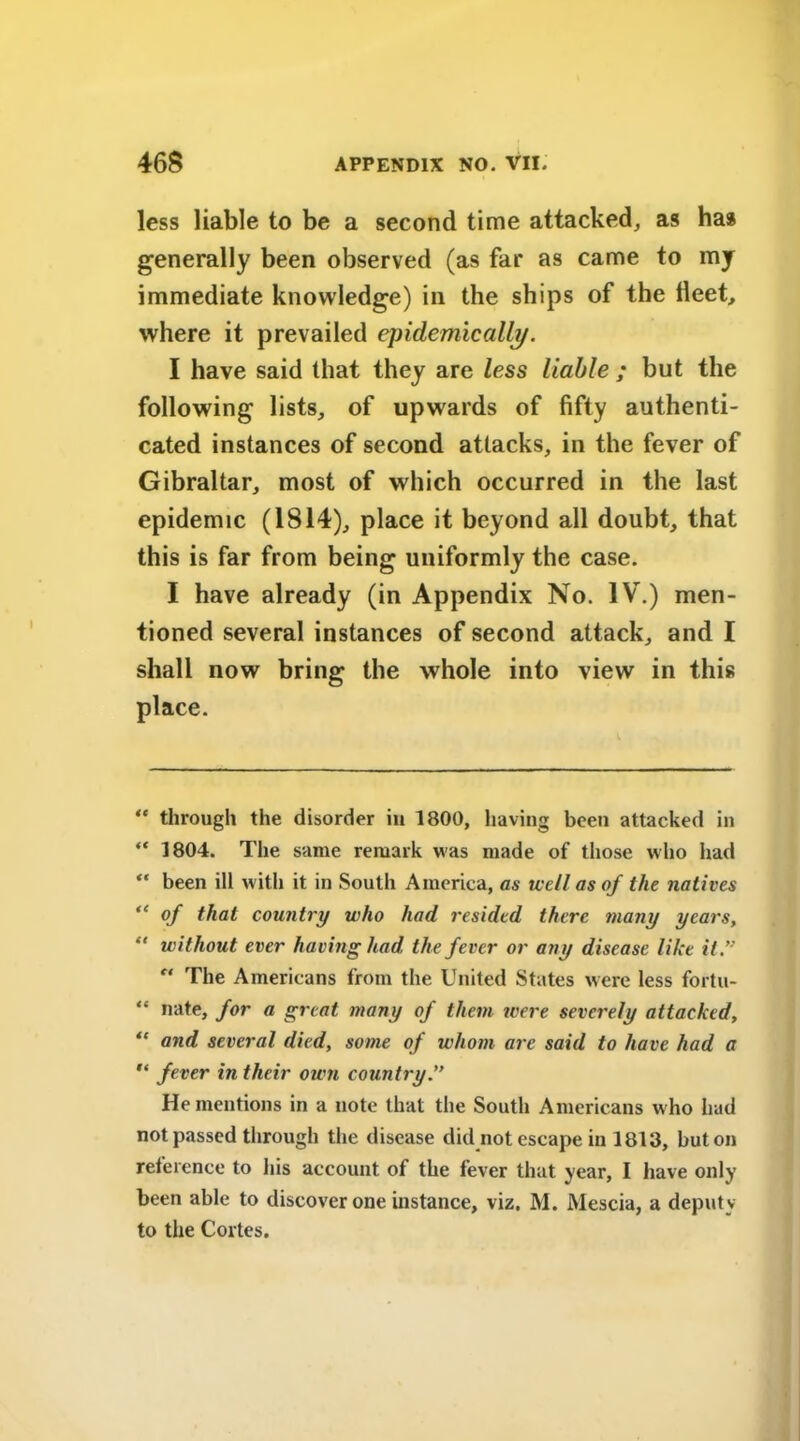 less liable to be a second time attacked, as has generally been observed (as far as came to my immediate knowledge) in the ships of the fleet, where it prevailed epidemically. I have said that they are less liable ; but the following lists, of upwards of fifty authenti- cated instances of second attacks, in the fever of Gibraltar, most of which occurred in the last epidemic (1814), place it beyond all doubt, that this is far from being uniformly the case. I have already (in Appendix No. IV.) men- tioned several instances of second attack, and I shall now bring the whole into view in this place. “ through the disorder in 1800, having been attacked in “ 1804. The same remark was made of those who had “ been ill with it in South America, as well as of the natives “ of that country who had resided there many years, “ without ever having had. the fever or any disease like it” e‘ The Americans from the United States were less fortu- “ nate, for a great many of them were severely attacked, “ and several died, some of whom are said to have had a fever in their own country He mentions in a note that the South Americans who had not passed through the disease did not escape in 1813, but on reference to his account of the fever that year, I have only been able to discover one instance, viz. M. Mescia, a deputy to the Cortes.