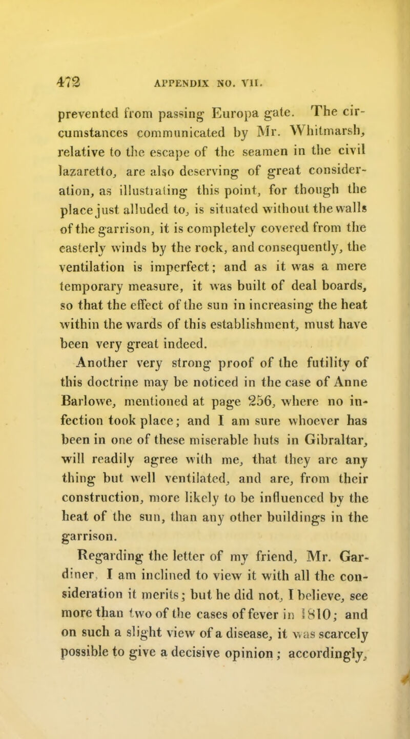 prevented from passing1 Europa gate. The cir- cumstances communicated by Mr. Whitmarsh, relative to the escape of the seamen in the civil lazaretto, are also deserving of great consider- ation, as illustiaiing this point, for though the place just alluded to, is situated without the walls of the garrison, it is completely covered from the easterly winds by the rock, and consequently, the ventilation is imperfect; and as it was a mere temporary measure, it was built of deal boards, so that the effect of the sun in increasing the heat within the wards of this establishment, must have been very great indeed. Another very strong proof of the futility of this doctrine may be noticed in the case of Anne Barlowe, mentioned at page 256, where no in- fection took place; and I am sure whoever has been in one of these miserable huts in Gibraltar, will readily agree with me, that they arc any thing but well ventilated, and arc, from their construction, more likely to be influenced by the heat of the sun, than any other buildings in the garrison. Regarding the letter of my friend, Mr. Gar- diner, I am inclined to view it with all the con- sideration it merits; but he did not, I believe, see more than two of the cases of fever in 1810; and on such a slight view of a disease, it was scarcely possible to give a decisive opinion ; accordingly.