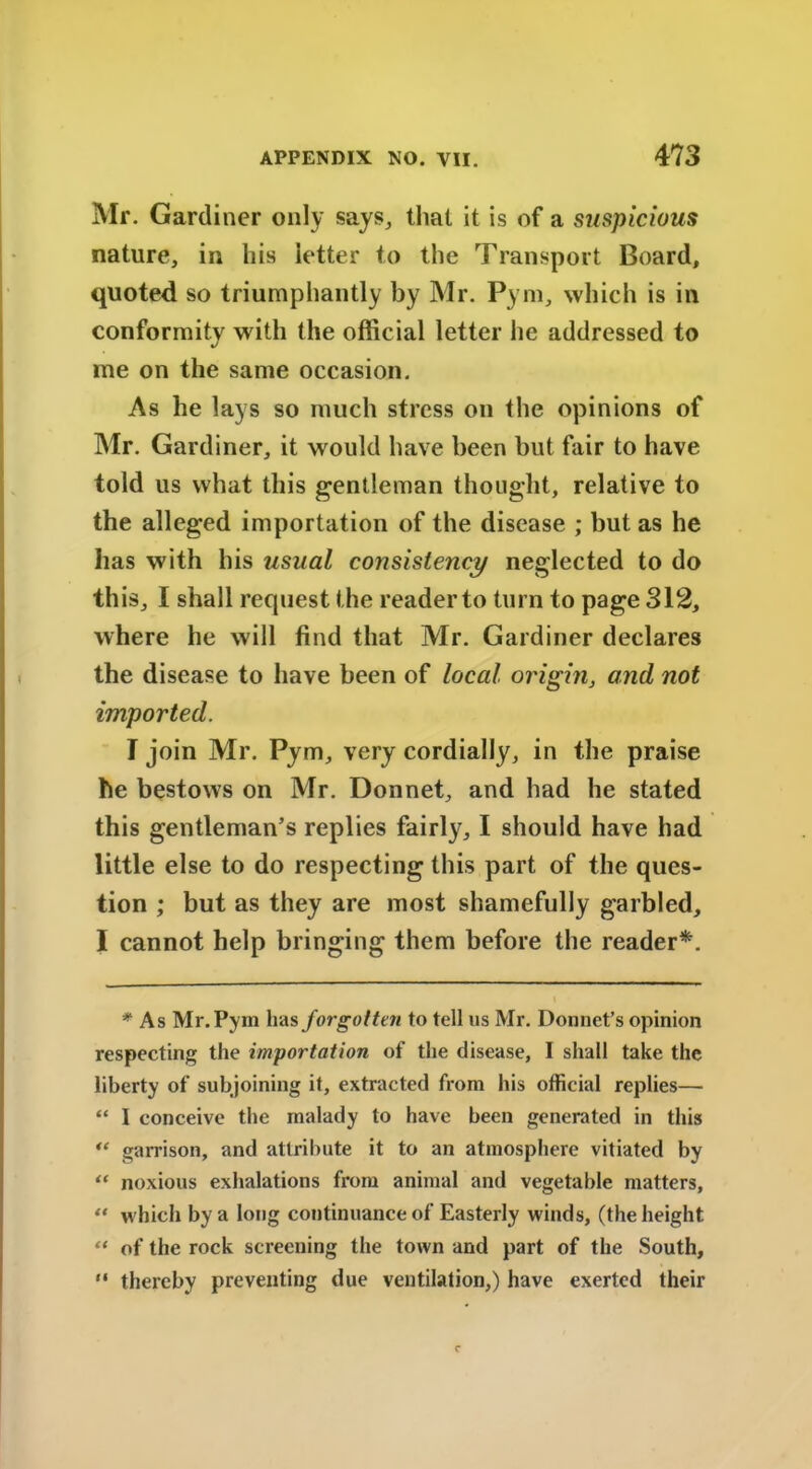 Mr. Gardiner only says, that it is of a suspicious nature, in his letter to the Transport Board, quoted so triumphantly by Mr. Pym, which is in conformity with the official letter he addressed to me on the same occasion. As he lays so much stress on the opinions of Mr. Gardiner, it would have been but fair to have told us what this gentleman thought, relative to the alleged importation of the disease ; but as he has with his usual consistency neglected to do this, I shall request the readerto turn to page 312, where he will find that Mr. Gardiner declares the disease to have been of local origin, and not imported. I join Mr. Pym, very cordially, in the praise he bestows on Mr. Donnet, and had he stated this gentleman’s replies fairly, I should have had little else to do respecting this part of the ques- tion ; but as they are most shamefully garbled, I cannot help bringing them before the reader*. * As Mr. Pym has forgotten to tell us Mr. Donnet’s opinion respecting the importation of the disease, I shall take the liberty of subjoining it, extracted from his official replies— “ I conceive the malady to have been generated in this “ garrison, and attribute it to an atmosphere vitiated by “ noxious exhalations from animal and vegetable matters, “ which by a long continuance of Easterly winds, (the height “ of the rock screening the town and part of the South, “ thereby preventing due ventilation,) have exerted their