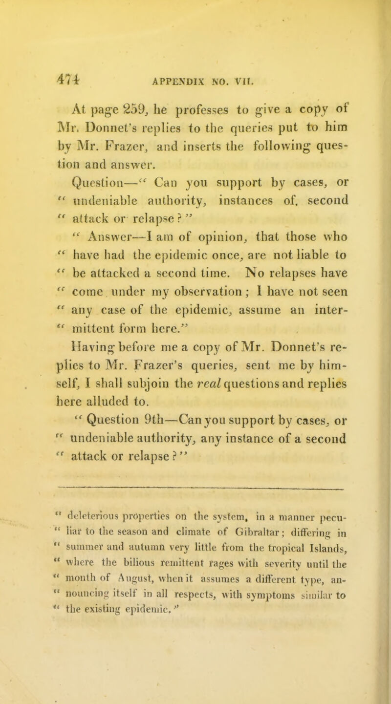 At page 259, he professes to give a copy of Mr. Donnet’s replies to the queries put to him by Mr. Frazer, and inserts the following ques- tion and answer. Question—Can you support by cases, or undeniable authority, instances of, second “ attack or relapse ? ” “ Answer—I am of opinion, that those who “ have had the epidemic once, are not liable to “ be attacked a second time. No relapses have come under my observation; 1 have not seen  any case of the epidemic, assume an inter- “ mittent form here.” Having before me a copy of Mr. Donnet’s re- plies to Mr. Frazer’s queries, sent me by him- self, I shall subjoin the real questions and replies here alluded to. “ Question 9th—Can you support by cases, or “ undeniable authority, any instance of a second “ attack or relapse?” “ deleterious properties on the system, in a manner pecu- “ liar to the season and climate of Gibraltar; differing in ** summer and autumn very little from the tropical Islands, ** where the bilious remittent rages with severity until the “ month of August, when it assumes a different type, an-  flouncing itselt in all respects, with symptoms similar to “ the existing epidemic.”