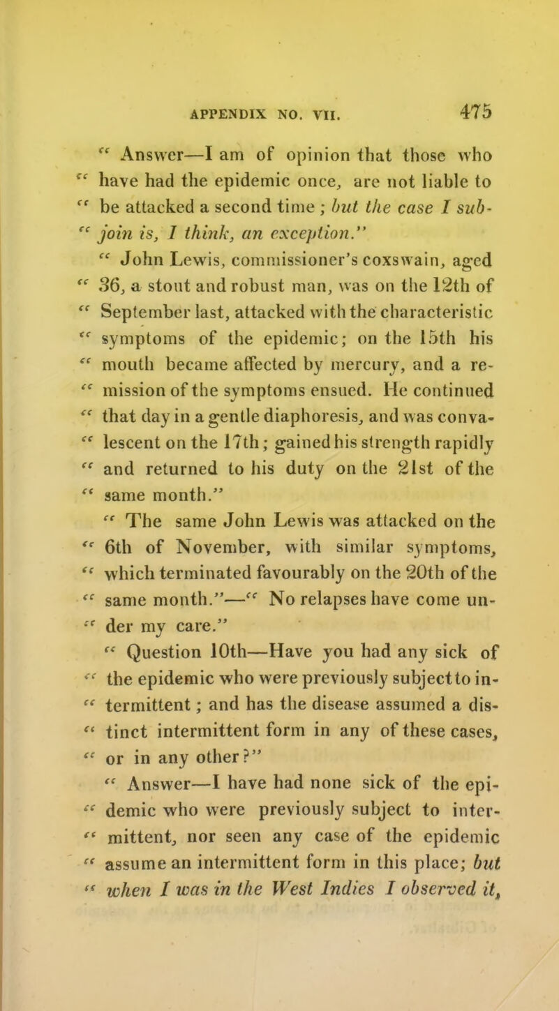 Answer—I am of opinion that those who have had the epidemic once, are not liable to be attacked a second time ; but the case I sub- “ join is, 1 think, an exception.” John Lewis, commissioner’s coxswain, aged  36, a stout and robust man, was on the 12th of September last, attacked with the characteristic symptoms of the epidemic; on the 15th his mouth became alfected by mercury, and a re- <c mission of the symptoms ensued. He continued that day in a gentle diaphoresis, and was conva- lescent on the 17th; gained his strength rapidly and returned to his duty on the 21st of the “ same month.” ce The same John Lewis was attacked on the 6th of November, with similar symptoms, “ which terminated favourably on the 20th of the “ same month.”—No relapses have come un- *'r der my care.” “ Question 10th—Have you had any sick of <e the epidemic who were previously subject to in- termittent; and has the disease assumed a dis- “ tinct intermittent form in any of these cases, “ or in any other?”  Answer—I have had none sick of the epi- “ demic who were previously subject to inter- <( mittent, nor seen any case of the epidemic t{ assume an intermittent form in this place; but ({ when I was in the West Indies I observed it,