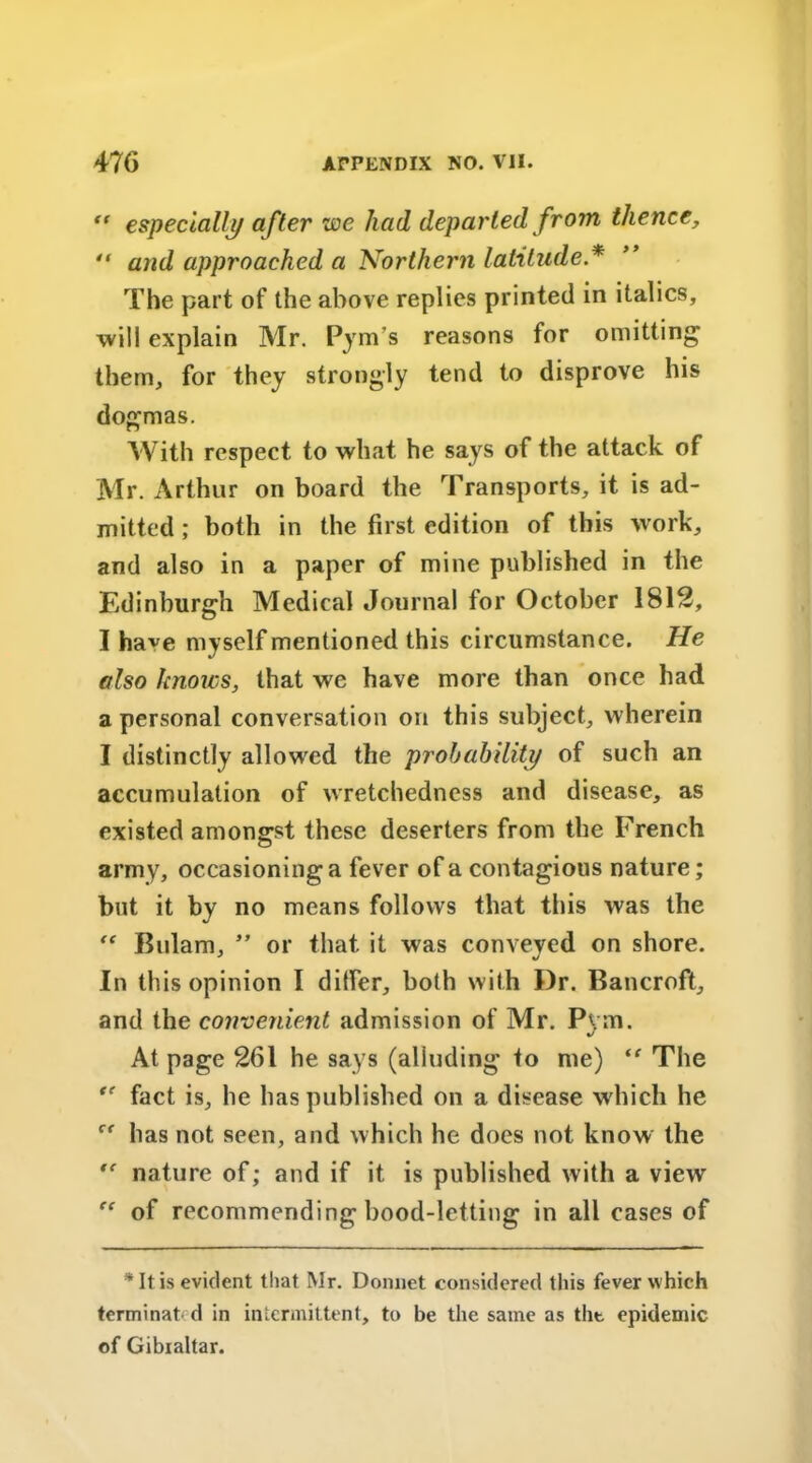  especially after we had departed from thence,  and approached a Northern latitude * The part of the above replies printed in italics, will explain Mr. Pynvs reasons for omitting them, for they strongly tend to disprove his dogmas. With respect to what he says of the attack of Mr. Arthur on board the Transports, it is ad- mitted ; both in the first edition of this work, and also in a paper of mine published in the Edinburgh Medical Journal for October 1812, I have myself mentioned this circumstance. He also knows, that we have more than once had a personal conversation on this subject, wherein I distinctly allowed the probability of such an accumulation of wretchedness and disease, as existed amongst these deserters from the French army, occasioning a fever of a contagious nature; but it by no means follows that this was the “ Bulam, ” or that it was conveyed on shore. In this opinion I differ, both with Dr. Bancroft, and the convenient admission of Mr. Pvm. J At page 261 he says (alluding to me) “ The fact is, he has published on a disease which he has not seen, and which he does not know the  nature of; and if it is published with a view of recommending bood-letting in all cases of * It is evident that Mr. Donnet considered this fever which terminat- d in intermittent, to be the same as the epidemic of Gibialtar.