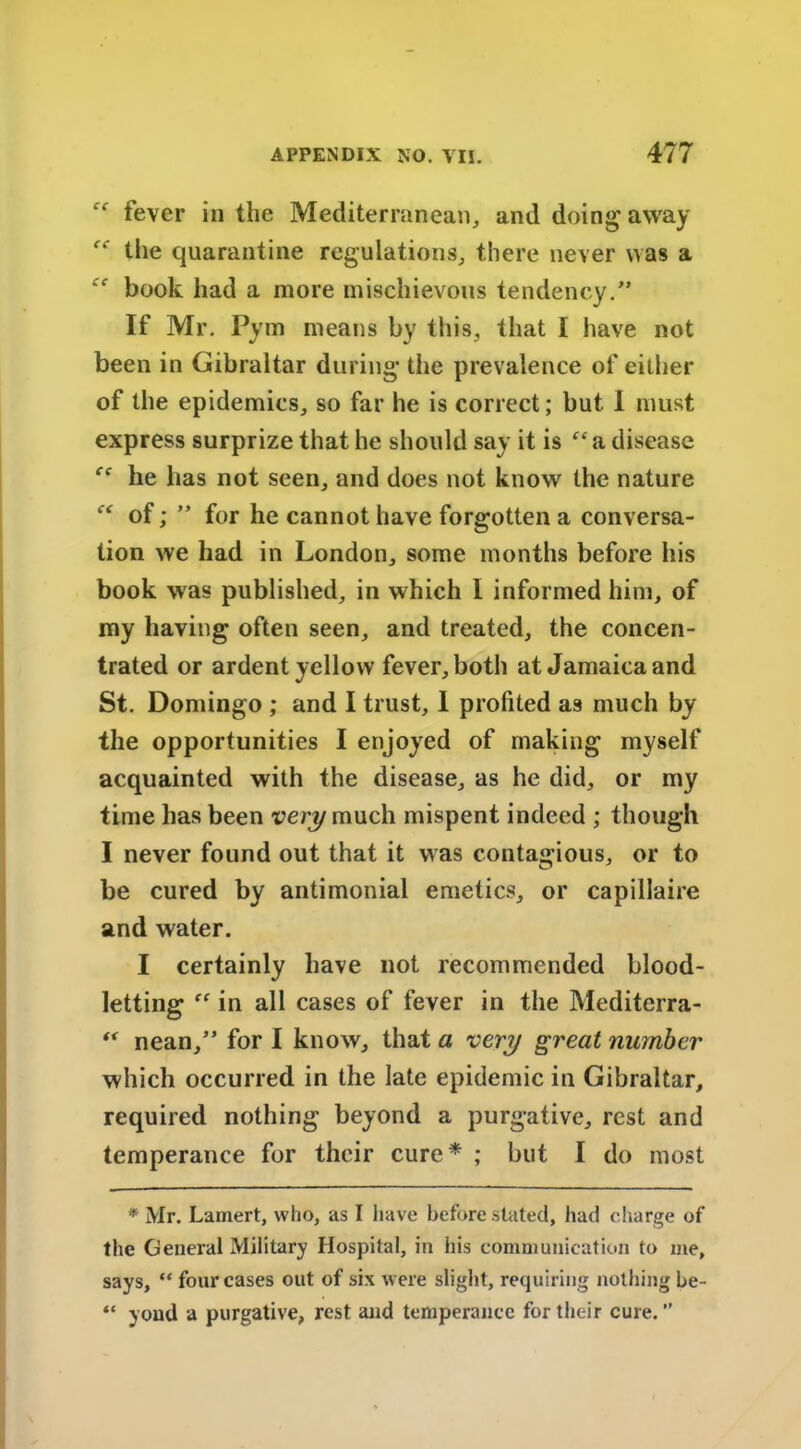 fever in the Mediterranean, and doing away  the quarantine regulations, there never was a ‘f book had a more mischievous tendency.” If Mr. Pym means by this, that I have not been in Gibraltar during the prevalence of either of the epidemics, so far he is correct; but I must express surprize that he should say it is “a disease he has not seen, and does not know the nature “ of; ” for he cannot have forgotten a conversa- tion we had in London, some months before his book was published, in which I informed him, of my having often seen, and treated, the concen- trated or ardent yellow fever, both at Jamaica and St. Domingo ; and I trust, I profited as much by the opportunities I enjoyed of making myself acquainted with the disease, as he did, or my time has been very much mispent indeed ; though I never found out that it was contagious, or to be cured by antimonial emetics, or capillaire and water. I certainly have not recommended blood- letting  in all cases of fever in the Mediterra- “ nean,” for I know, that a very great number which occurred in the late epidemic in Gibraltar, required nothing beyond a purgative, rest and temperance for their cure* ; but I do most * Mr. Lamert, who, as I have before stated, had charge of the General Military Hospital, in his communication to me, says, “ four cases out of six were slight, requiring nothing be- “ youd a purgative, rest and temperance for their cure. ”