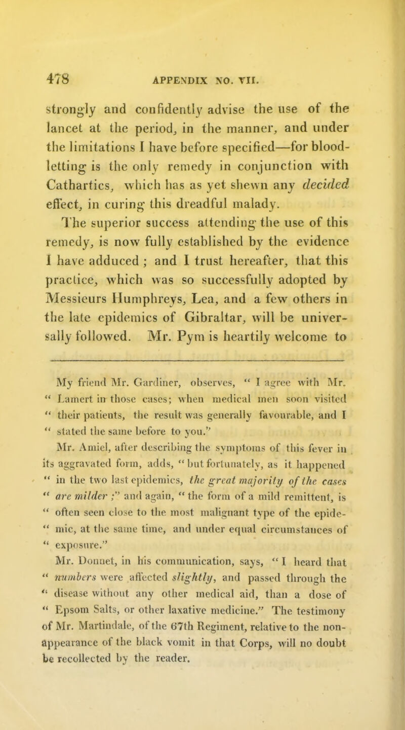 strongly and confidently advise the use of the lancet at the period, in the manner, and under the limitations I have before specified—for blood- letting is the only remedy in conjunction with Cathartics, which has as yet shewn any decided effect, in curing this dreadful malady. The superior success attending the use of this remedy, is now fully established by the evidence I have adduced ; and I trust hereafter, that this practice, which was so successfully adopted by Messieurs Humphreys, Lea, and a few others in the late epidemics of Gibraltar, will be univer- sally followed. Mr. Pym is heartily welcome to My friend Mr. Gardiner, observes, “ I agree with Mr. “ Lamert in those cases; when medical men soon visited “ their patients, the result was generally favourable, and I “ stated the same before to you.” Mr. Amiel, after describing the symptoms of this fever in its aggravated form, adds, “ but fortunately, as it happened “ in the two last epidemics, the great majority of the cases “ are milder and again, “ the form of a mild remittent, is “ often seen close to the most malignant type of the epide- “ mic, at the same time, and under equal circumstances of “ exposure.” Mr. Donnet, in his communication, says, “ I heard that “ numbers were affected slightly, and passed through the “ disease without any other medical aid, than a dose of “ Epsom Salts, or other laxative medicine.” The testimony of Mr. Martindale, of the b‘7th Regiment, relative to the non- appearance of the black vomit in that Corps, will no doubt be recollected by the reader.