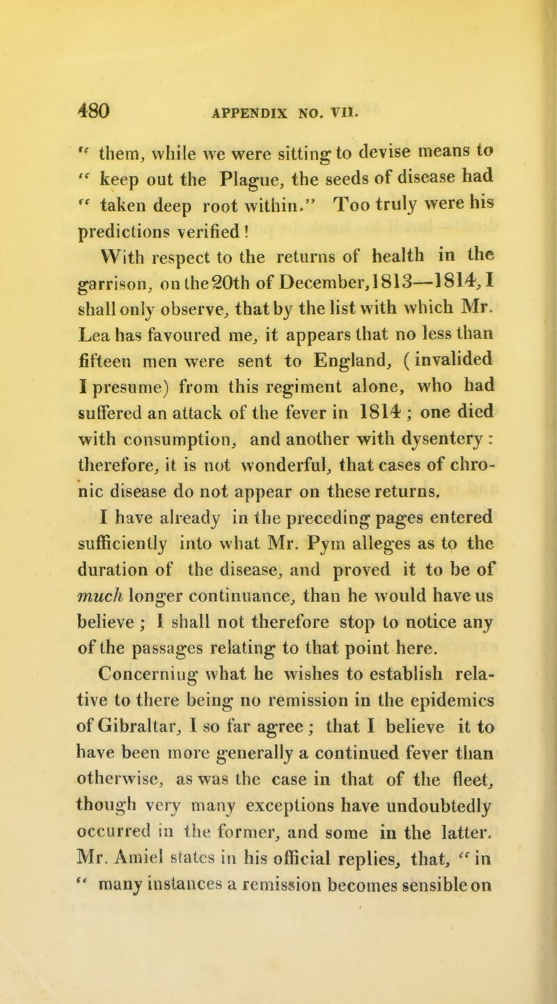  them, while we were sitting to devise means to “ keep out the Plague, the seeds of disease had “ taken deep root within.” Too truly were his predictions verified! With respect to the returns of health in the garrison, on the20th of December, 1813—1814,1 shall only observe, that by the list with which Mr. Lea has favoured me, it appears that no less than fifteen men were sent to England, (invalided I presume) from this regiment alone, who had suffered an attack of the fever in 1814 ; one died with consumption, and another with dysentery : therefore, it is not wonderful, that cases of chro- nic disease do not appear on these returns. I have already in the preceding pages entered sufficiently into what Mr. Pym alleges as to the duration of the disease, and proved it to be of much longer continuance, than he would have us believe ; I shall not therefore stop to notice any of the passages relating to that point here. Concerning what he wishes to establish rela- tive to there being no remission in the epidemics of Gibraltar, 1 so far agree ; that I believe it to have been more generally a continued fever than otherwise, as was the case in that of the fleet, though very many exceptions have undoubtedly occurred in the former, and some in the latter. Mr. Amiel states in his official replies, that, “ in “ many instances a remission becomes sensible on