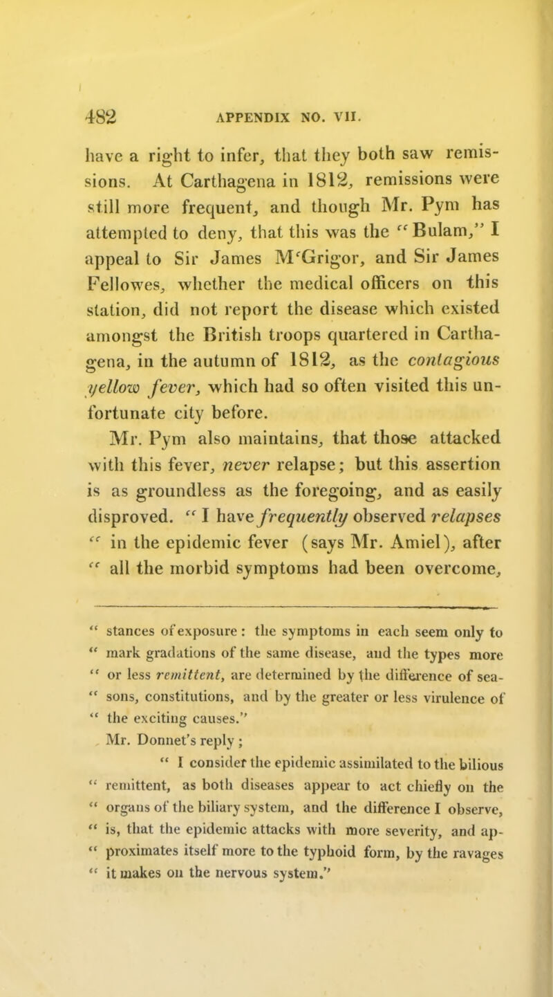 have a right to infer, that they both saw remis- sions. At Carthagena in 1812, remissions were still more frequent, and though Mr. Pym has attempted to deny, that this was the f<rBulam,” I appeal to Sir James M'Grigor, and Sir James Pellowes, whether the medical officers on this station, did not report the disease which existed amongst the British troops quartered in Cartha- gena, in the autumn of 1812, as the contagious yellow fever, which had so often visited this un- fortunate city before. Air. Pym also maintains, that those attacked with this fever, never relapse; but this assertion is as groundless as the foregoing, and as easily disproved. ff I have frequently observed relapses “ in the epidemic fever (says Mr. Amiel), after  all the morbid symptoms had been overcome. “ stances or exposure : the symptoms in each seem only to “ mark gradations of the same disease, and the types more “ or less remittent, are determined by the difference of sea- “ sons, constitutions, and by the greater or less virulence of “ the exciting causes.” Mr. Donnet’s reply; “ I consider the epidemic assimilated to the bilious “ remittent, as both diseases appear to act chiefly on the “ organs of the biliary system, and the difference I observe, “ is, that the epidemic attacks with more severity, and ap- “ proximates itself more to the typhoid form, by the ravages “ it makes on the nervous system.”