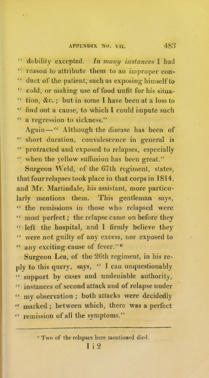 *e debility excepted. In many instances I had “ reason to attribute them to an improper con- duct of the patient, such as exposing- himself to ‘‘ cold, or making use of food unfit for his situa- tion, &c.; but in some I have been at a loss to “ find out a cause, to which I could impute such “ a regression to sickness.” Again—f<r Although the disease has been of short duration, convalescence in general is “ protracted and exposed to relapses, especially when the yellow suffusion has been great.” Surgeon Weld, of the 67th regiment, states, that four relapses took place in that corps in 1814, and Mr. Martindale, his assistant, more particu- larly mentions them. This gentleman says, the remissions in those who relapsed were most perfect; the relapse came on before they left the hospital, and I firmly believe they were not guilty of any excess, nor exposed to “ any exciting cause of fever.”* Surgeon Lea, of the 26th regiment, in his re- ply to this query, says, I can unquestionably ee support by cases and undeniable authority, “ instances of second attack and of relapse under te my observation ; both attacks were decidedly “ marked; between which, there was a perfect “ remission of all the symptoms.” * Two of the relapses here mentioned died. I i 2