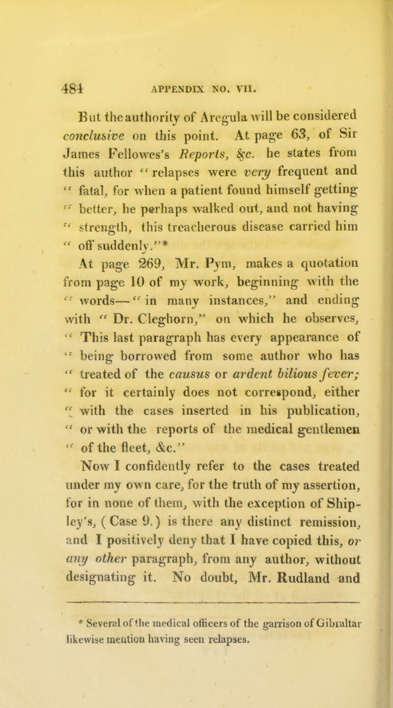 But the authority of Aregula will be considered conclusive on this point. At page 63, of Sir James Fellowes’s Reports, 8$c. he states from this author ft relapses were very frequent and ‘f fata^ for when a patient found himself getting cc better, he perhaps walked out, and not having f‘ strength, this treacherous disease carried him “ off suddenly/’* At page 269, Air. Pym, makes a quotation from page 10 of my work, beginning with the c: words—“ in many instances,” and ending with Dr. Cleghorn,” on which he observes, “ This last paragraph has every appearance of ‘r being borrowed from some author who has “■ treated of the causus or ardent bilious fever; “ for it certainly does not correspond, either “ with the cases inserted in his publication, or with the reports of the medical gentlemen “ of the fleet, &c.” Now I confidently refer to the cases treated under my ow n care, for the truth of my assertion, for in none of them, with the exception of Ship- ley’s, ( Case 9.) is there any distinct remission, and I positively deny that I have copied this, or any other paragraph, from any author, without designating it. No doubt, Mr. Rudland and * Several of the medical officers of the garrison of Gibraltar likewise mention having seen relapses.