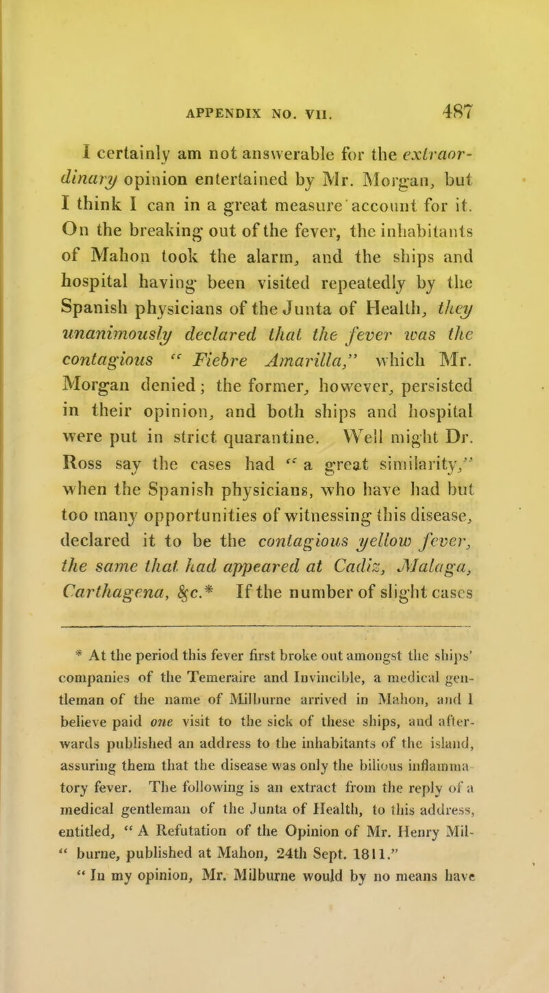 I certainly am not answerable for the extraor- dinary opinion entertained by Mr. Morgan, but I think I can in a great measure account for it. On the breaking out of the fever, the inhabitants of Mahon took the alarm, and the ships and hospital having been visited repeatedly by the Spanish physicians of the Junta of Health, they unanimously declared that the fever teas the contagious “ Fiehre Amarilla,” which Mr. Morgan denied; the former, however, persisted in their opinion, and both ships and hospital were put in strict quarantine. Well might Dr. Ross say the cases had a great similarity,” when the Spanish physicians, who have had but too many opportunities of w itnessing this disease, declared it to be the contagious yellow fever, the same that had appeared at Cadiz, Malaga, Carthagena, $c.* If the number of slight cases * At the period this fever first broke out amongst the ships’ companies of the Temeraire and Invincible, a medical gen- tleman of the name of Milburne arrived in Mahon, and 1 believe paid one visit to the sick of these ships, and after- wards published an address to the inhabitants of the island, assuring them that the disease was only the bilious inflamma tory fever. The following is an extract from the reply of a medical gentleman of the Junta of Health, to this address, entitled, “ A Refutation of the Opinion of Mr. Henry Mil- “ burne, published at Mahon, *24th Sept. 1811.” “In my opinion, Mr. Milburne would by no means have