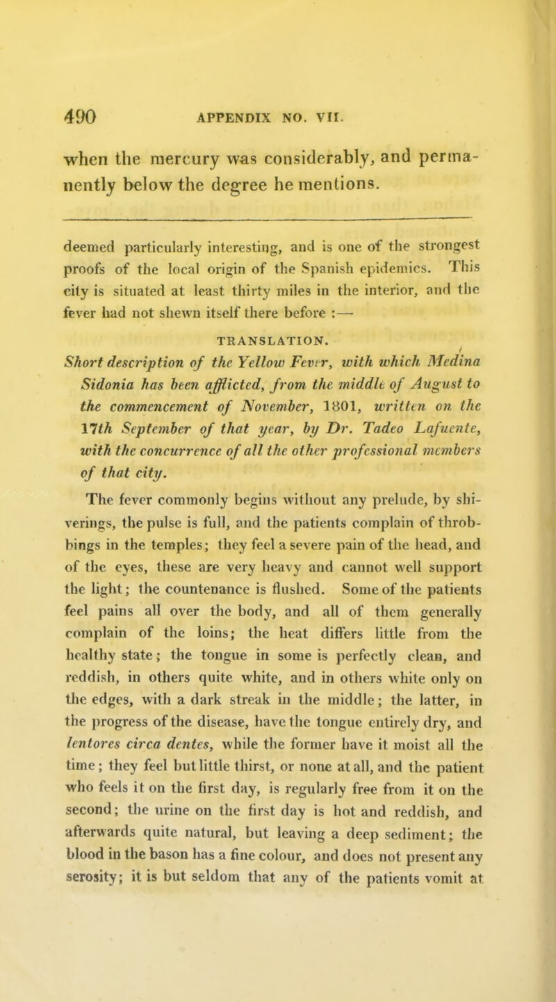 when the mercury was considerably, and perma- nently below the degree he mentions. deemed particularly interesting, and is one of the strongest proofs of the local origin of the Spanish epidemics. This city is situated at least thirty miles in the interior, and the fever had not shewn itself there before :— TRANSLATION. t Short description of the Yellow Fever, with which Medina Sidonia has been afflicted, from the middle of August to the commencement of November, 1801, written on the 17th September of that year, by Dr. Tadeo Lafuente, with the concurrence of all the other professional members of that city. The fever commonly begins without any prelude, by shi- verings, the pulse is full, and the patients complain of throb- bings in the temples; they feel a severe pain of the head, and of the eyes, these are very heavy and cannot well support the light; the countenance is flushed. Some of the patients feel pains all over the body, and all of them generally complain of the loins; the heat differs little from the healthy state; the tongue in some is perfectly clean, and reddish, in others quite white, and in others white only on the edges, with a dark streak in the middle; the latter, in the progress of the disease, have the longue entirely dry, and lentorcs circa dentes, while the former have it moist all the time; they feel but little thirst, or none at all, and the patient who feels it on the first day, is regularly free from it on the second; the urine on the first day is hot and reddish, and afterwards quite natural, but leaving a deep sediment; the blood in the bason has a fine colour, and does not present any serosity; it is but seldom that any of the patients vomit at