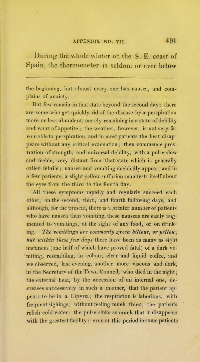 During the whole winter on the S. E. coast of Spain, the thermometer is seldom or ever below the beginning, but almost every one lias nausea, and com- plains of anxiety. But few remain in that state beyond the second day; there are some who get quickly rid of the disease by a perspiration more or less abundant, merely remaining in a state of debility and want of appetite ; the weather, however, is not very fa- vourable to perspiration, and in most patients the heat disap- pears without any critical evacuation ; then commence pros- tration of strength, and universal debility, with a pulse slow and feeble, very distant from that state which is generally called febrile ; nausea and vomiting decidedly appear, and in a few patients, a slight yellow suffusion manifests itself about the eyes from the third to the fourth day. All these symptoms rapidly and regularly succeed each other, on the second, third, and fourth following days, and although, for the present, there is a greater number of patients who have nausea than vomiting, these nauseas are easily aug- mented to vomitings, at the sight of any food, or on drink- ing. The vomitings are commonly green bilious, or yellow, but within these few days there have been as many as eight instances (one half of which have proved fatal) of a dark vo- miting, resembling, in colour, clear and liquid cofFee, and we observed, last evening, another more viscous and dark, in the Secretary of the Town Council, who died in the night; the external heat, by the accession of an internal one, de- creases successively in such a manner, that the patient ap- pears to be in a Lipyria; the respiration is laborious, with frequent sighings; without feeling much thirst, the patients relish cold water; the pulse sinks so much that it disappears with the greatest facility; even at this period in some patients