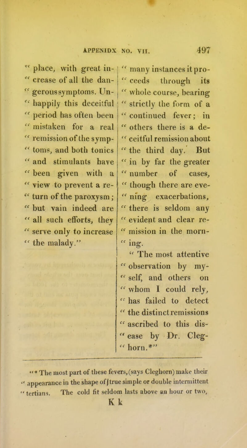 ff place, with great in- “ crease of all the dan- “ geroussymptoms. Un- “ happily this deceitful ec period has often been “ mistaken for a real “ remission of the symp- “ toms, and both tonics “ and stimulants have “ been given with a “ view to prevent a re- “ turn of the paroxysm;  but vain indeed are “ all such efforts, they “ serve only to increase “ the malady;” “ many instances it pro- “ ceeds through its “ whole course, bearing “ strictly the form of a “continued fever; in “ others there is a de- “ ceitful remission about “ the third day. But “ in by far the greater ce number of cases, “ though there are eve- “ ning exacerbations, “ there is seldom any “ evident and clear re- “ mission in the morn- “ ing. ic The most attentive “ observation by my- <c self, and others on “ whom I could rely, “ has failed to detect “ the distinct remissions “ ascribed to this dis- “ ease by Dr. Cleg- “ horn.*” The most part of these fevers,(says Cleghorn) make their “ appearance in the shape of/true simple or double intermittent << tertians. The cold fit seldom lasts above an hour or two, K k