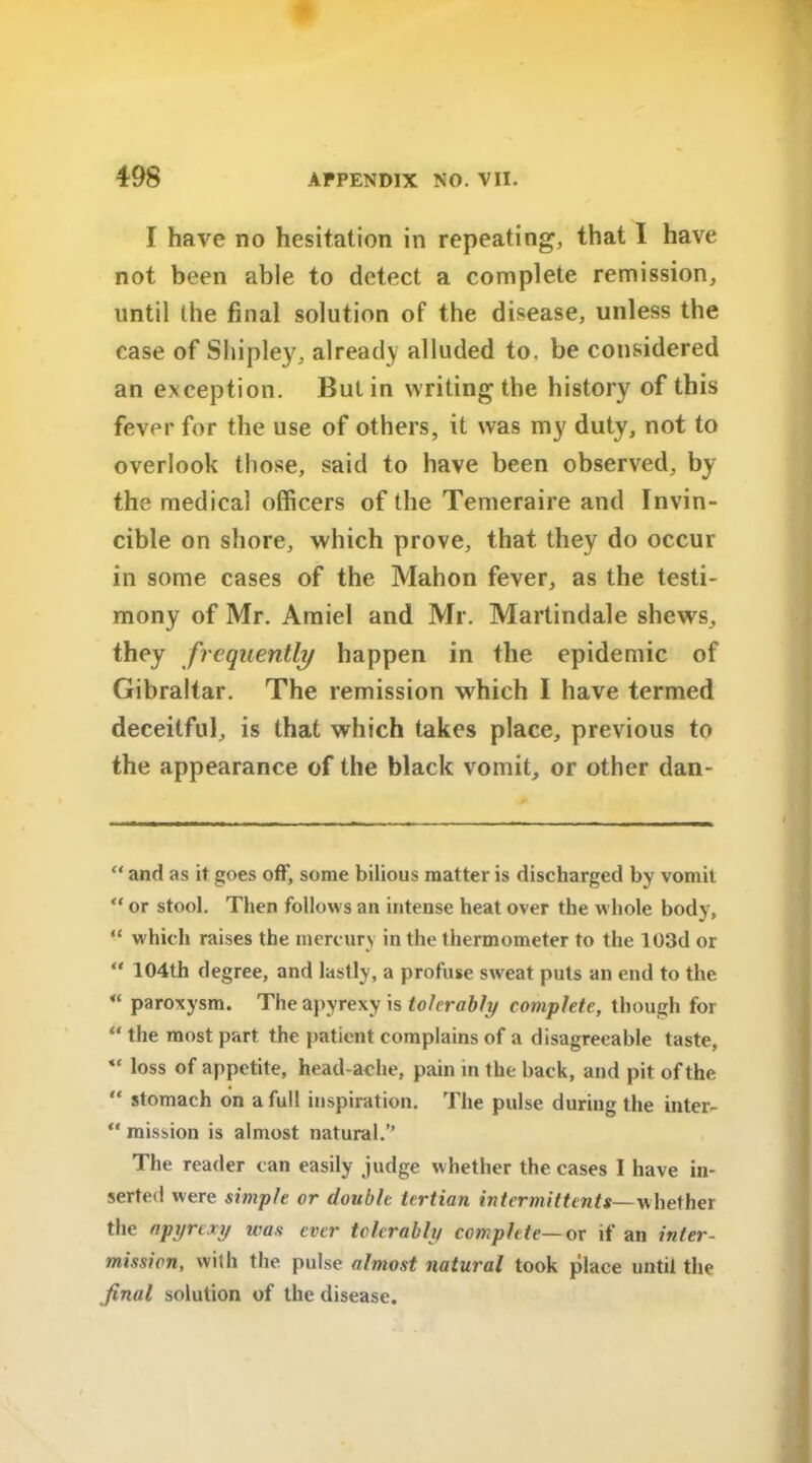 I have no hesitation in repeating, that I have not been able to detect a complete remission, until the final solution of the disease, unless the case of Shipley, already alluded to. be considered an exception. But in writing the history of this fever for the use of others, it was my duty, not to overlook those, said to have been observed, by the medical officers of the Temeraire and Invin- cible on shore, which prove, that they do occur in some cases of the Mahon fever, as the testi- mony of Mr. Amiel and Mr. Martindale shews, they frequently happen in the epidemic of Gibraltar. The remission which I have termed deceitful, is that which takes place, previous to the appearance of the black vomit, or other dan- “ and as it goes off, some bilious matter is discharged by vomit “ or stool. Then follows an intense heat over the whole body, “ which raises the mercury in the thermometer to the 103d or “ 104th degree, and lastly, a profuse sweat puts an end to the “ paroxysm. The apyrexy is tolerably complete, though for “ the most part the patient complains of a disagreeable taste, “ loss of appetite, headache, pain in the back, and pit of the “ stomach on a full inspiration. The pulse during the inter- “ mission is almost natural.” The reader can easily judge whether the cases I have in- serted were simple or double tertian intermittents—whether the apyrexy was ever tolerably complete— or if an inter- mission, with the pulse almost natural took place until the final solution of the disease.