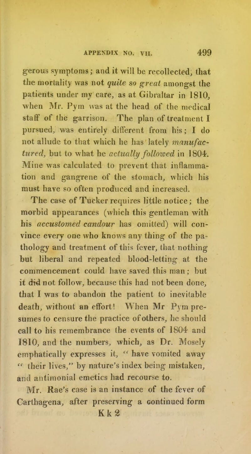 gerous symptoms ; and it will be recollected, that the mortality was not quite so great amongst the patients under my care, as at Gibraltar in 1810, when Mr. Pym was at the head of the medical staff of the garrison. The plan of treatment I pursued, was entirely different from his; I do not allude to that which he has lately manufac- tured, but to w hat he actually followed in 1804. Mine was calculated to prevent that inflamma- tion and gangrene of the stomach, which his must have so often produced and increased. The case of Tucker requires little notice; the morbid appearances (which this gentleman with his accustomed candour has omitted) will con- vince every one who knows any thing of the pa- thology and treatment of this fever, that nothing but liberal and repeated blood-letting at the commencement could have saved this man; but it did not follow, because this had not been done, that I was to abandon the patient to inevitable death, without an effort! When Mr Pym pre- sumes to censure the practice of others, he should call to his remembrance (he events of 1804 and 1810, and the numbers, which, as Dr. Mosely emphatically expresses it, have vomited away ff their lives,” by nature’s index being mistaken, and antimonial emetics had recourse to. Mr. Rae’s case is an instance of the fever of Carthagena, after preserving a continued form Kk2