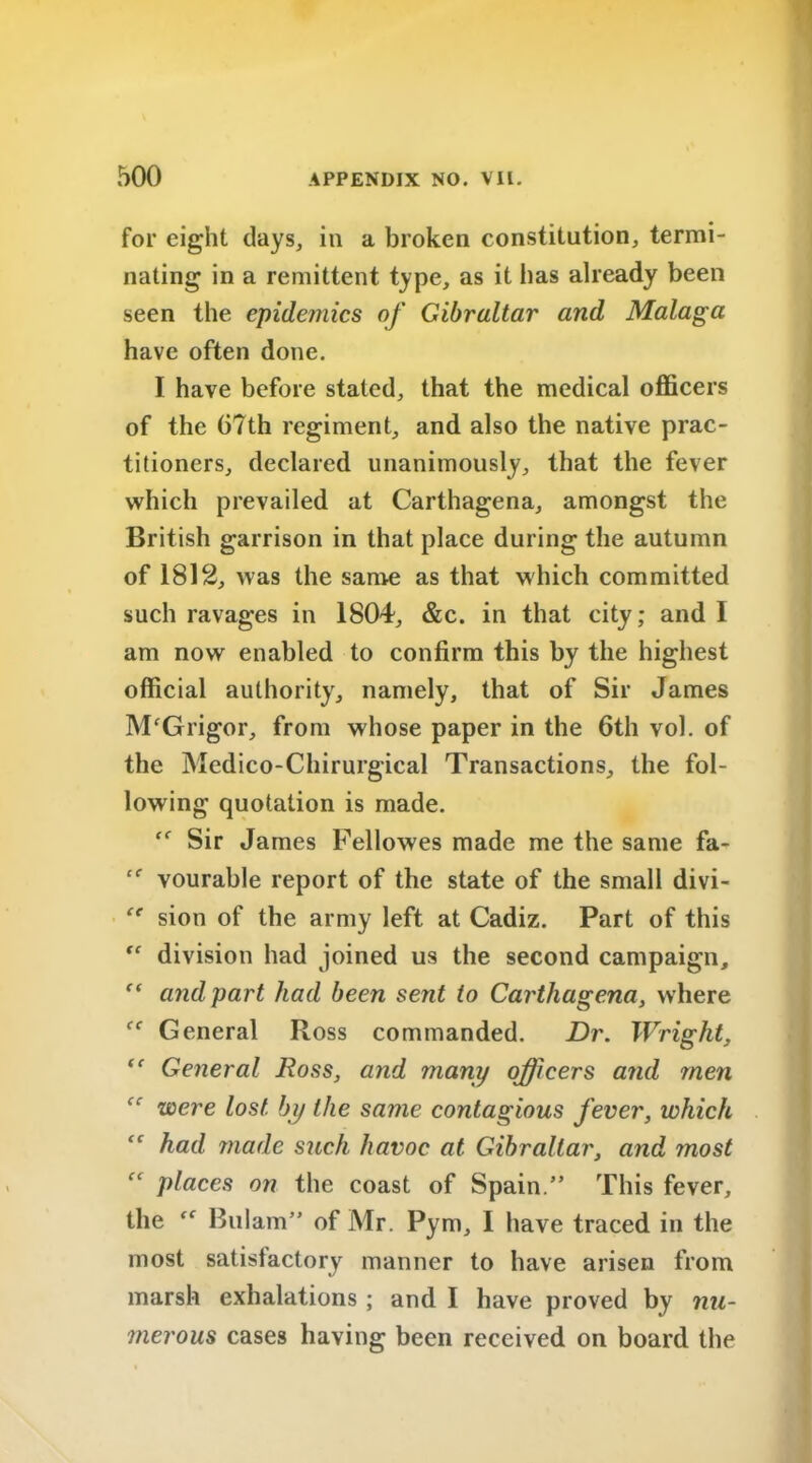 for eight days, in a broken constitution, termi- nating in a remittent type, as it has already been seen the epidemics of Gibraltar and Malaga have often done. I have before stated, that the medical officers of the 67th regiment, and also the native prac- titioners, declared unanimously, that the fever which prevailed at Carthagena, amongst the British garrison in that place during the autumn of 1812, was the same as that which committed such ravages in 1804, &c. in that city; and 1 am now enabled to confirm this by the highest official authority, namely, that of Sir James M'Grigor, from whose paper in the 6th vol. of the Medico-Chirurgical Transactions, the fol- lowing quotation is made. Sir James Fellowes made me the same fa- vourable report of the state of the small divi- “ sion of the army left at Cadiz. Part of this fe division had joined us the second campaign, ” and part had been sent to Carthagena, where (C General Ross commanded. Dr. Wright, “ General Ross, and many officers and men “ were lost by the same contagious fever, which had made such havoc at Gibraltar, and most places on the coast of Spain.” This fever, the Bulam” of Mr. Pym, I have traced in the most satisfactory manner to have arisen from marsh exhalations ; and I have proved by nu- merous cases having been received on board the