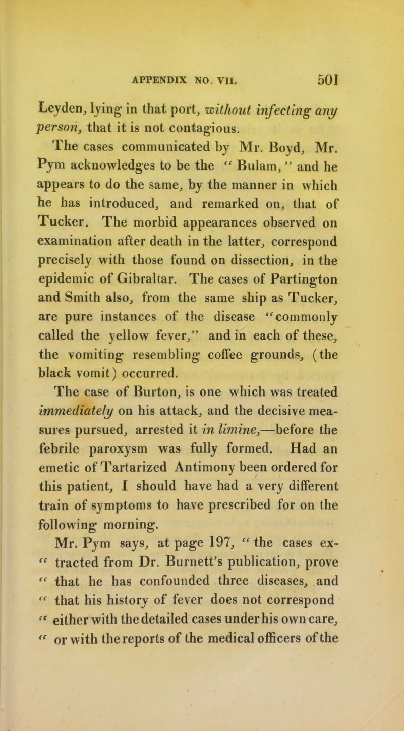 Leyden, lying in that port, without infecting any person, that it is not contagious. The cases communicated by Mr. Boyd, Mr. Pym acknowledges to be the “ Bulain, ” and he appears to do the same, by the manner in which he has introduced, and remarked on, that of Tucker. The morbid appearances observed on examination after death in the latter, correspond precisely with those found on dissection, in the epidemic of Gibraltar. The cases of Partington and Smith also, from the same ship as Tucker, are pure instances of the disease ‘commonly called the yellow fever,” and in each of these, the vomiting resembling coffee grounds, (the black vomit) occurred. The case of Burton, is one which was treated immediately on his attack, and the decisive mea- sures pursued, arrested it in limine,—before the febrile paroxysm was fully formed. Had an emetic of Tartarized Antimony been ordered for this patient, I should have had a very different train of symptoms to have prescribed for on the following morning. Mr. Pym says, at page 197, “the cases ex- “ tracted from Dr. Burnett’s publication, prove “ that he has confounded three diseases, and “ that his history of fever does not correspond “ either with the detailed cases under his own care, te or with the reports of the medical officers of the