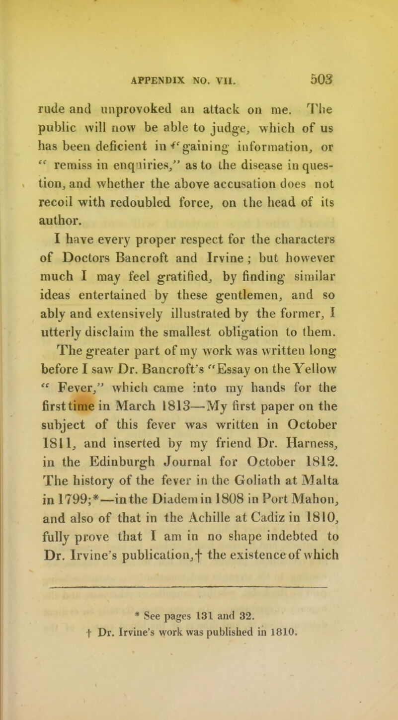 rude and unprovoked an attack on me. The public will now be able to judge, which of us has been deficient in gaining information, or “ remiss in enquiries/’ as to the disease in ques- tion, and whether the above accusation does not recoil with redoubled force, on the head of its author. I have every proper respect for the characters of Doctors Bancroft and Irvine ; but however much I may feel gratified, by finding' similar ideas entertained by these gentlemen, and so ably and extensively illustrated by the former, I utterly disclaim the smallest obligation to them. The greater part of my work was written long before I saw Dr. Bancroft's “ Essay on the Yellow Fever,” which came into my hands for the first time in March 1813—My first paper on the subject of this fever wTas written in October 1811, and inserted by my friend Dr. Harness, in the Edinburgh Journal for October 1812. The history of the fever in the Goliath at Malta in 1799;*—in the Diadem in 1808 in Port Mahon, and also of that in the Achille at Cadiz in 1810, fully prove that I am in no shape indebted to Dr. Irvine’s publication,f the existence of which * See pages 131 and 32. f Dr. Irvine’s work was published in 1810.