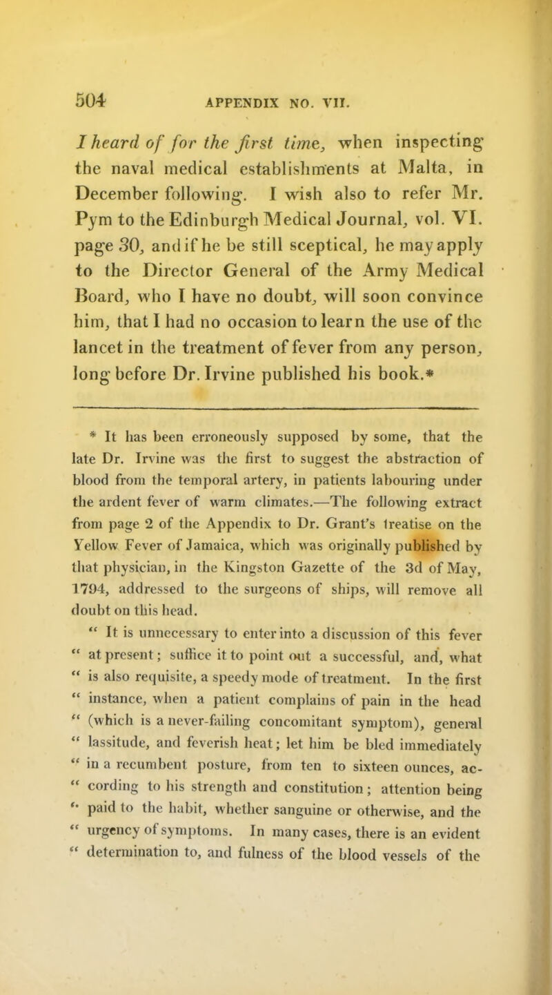 I heard of for the first time, when inspecting* the naval medical establishments at Malta, in December following. I wish also to refer Mr. Pym to the Edinburgh Medical Journal, vol. VI. page SO, and if he be still sceptical, he may apply to the Director General of the Army Medical Board, who I have no doubt, will soon convince him, that I had no occasion to learn the use of the lancet in the treatment of fever from any person, long* before Dr. Irvine published his book.* * It has been erroneously supposed by some, that the late Dr. Irvine was the first to suggest the abstraction of blood from the temporal artery, in patients labouring under the ardent fever of warm climates.—The following extract from page 2 of the Appendix to Dr. Grant’s Ireatise on the Yellow Fever of Jamaica, which was originally published by that physician, in the Kingston Gazette of the 3d of May, 1794, addressed to the surgeons of ships, will remove all doubt on this head. “ It is unnecessary to enter into a discussion of this fever “ at present; suffice it to point out a successful, and, what “ is also requisite, a speedy mode of treatment. In the first “ instance, when a patient complains of pain in the head “ (which is a never-failing concomitant symptom), general “ lassitude, and feverish heat; let him be bled immediately “ in a recumbent posture, from ten to sixteen ounces, ac- “ cording to his strength and constitution; attention being *' paid to the habit, whether sanguine or otherwise, and the “ urgency ot symptoms. In many cases, there is an evident “ determination to, and fulness of the blood vessels of the