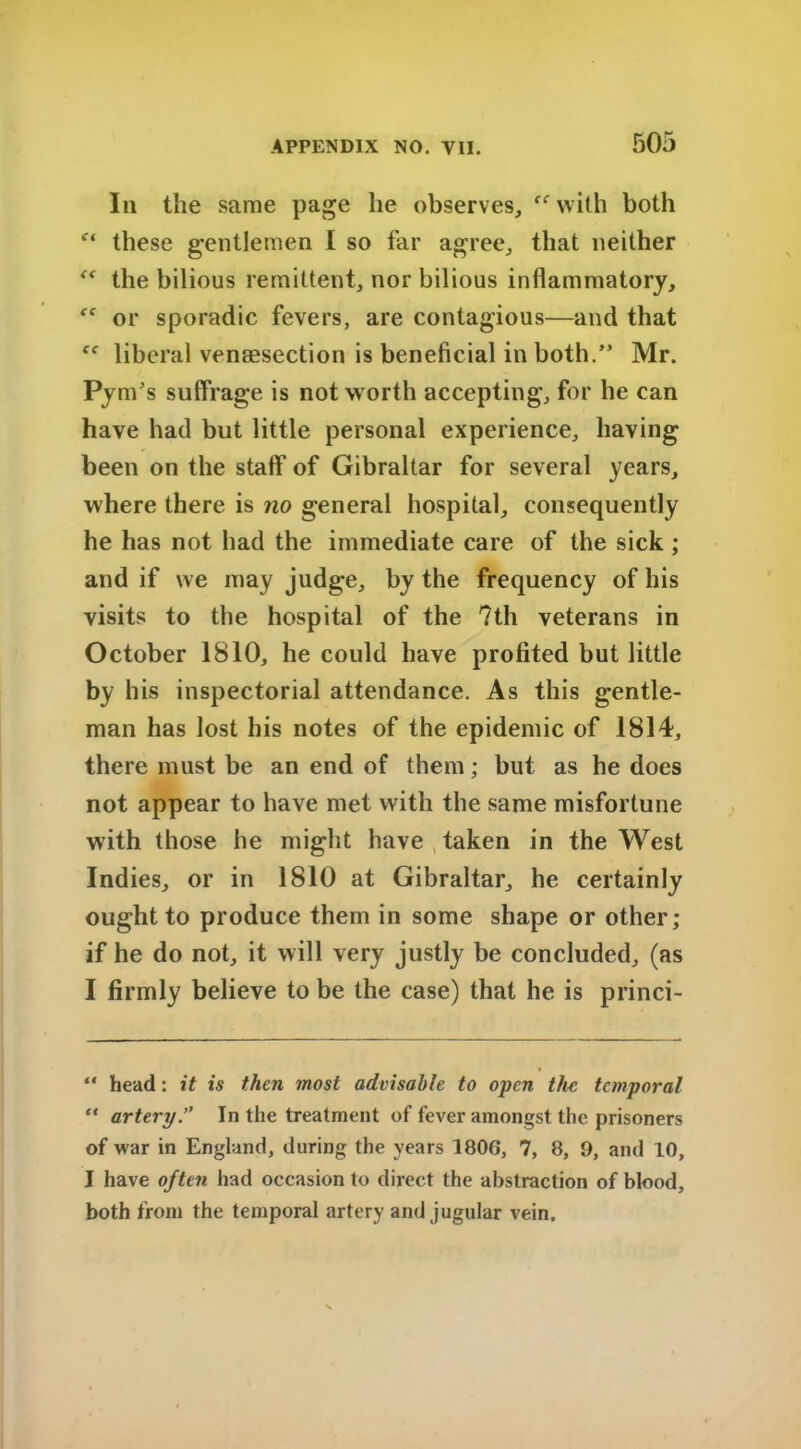 Iii the same page he observes, “ with both “ these gentlemen I so far agree, that neither the bilious remittent, nor bilious inflammatory, ff or sporadic fevers, are contagious—and that liberal venesection is beneficial in both.” Mr. Pym's suffrage is not worth accepting, for he can have had but little personal experience, having been on the staff of Gibraltar for several years, where there is no general hospital, consequently he has not had the immediate care of the sick ; and if we may judge, by the frequency of his visits to the hospital of the ?th veterans in October 1810, he could have profited but little by his inspectorial attendance. As this gentle- man has lost his notes of the epidemic of 1814, there must be an end of them; but as he does not appear to have met with the same misfortune with those he might have taken in the West Indies, or in 1810 at Gibraltar, he certainly ought to produce them in some shape or other; if he do not, it will very justly be concluded, (as I firmly believe to be the case) that he is princi- “ head: it is then most advisable to open the temporal “ artery.” In the treatment of fever amongst the prisoners of war in England, during the years 180G, 7, 8, 9, and 10, I have often had occasion to direct the abstraction of blood, both from the temporal artery and jugular vein.