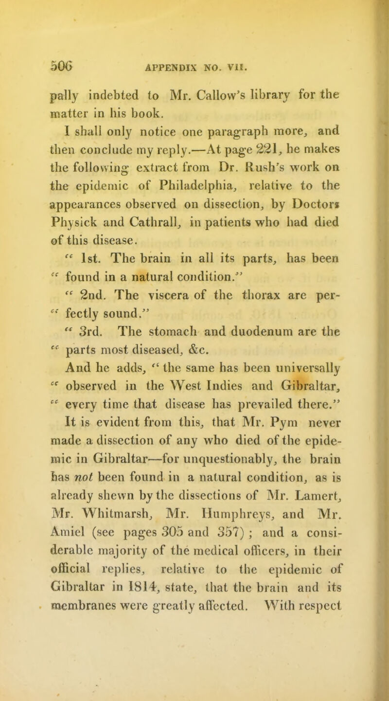 pally indebted to Mr. Callow’s library for the matter in his book. I shall only notice one paragraph more, and then conclude my reply.—At page 221, he makes the following extract from Dr. Kush's work on the epidemic of Philadelphia, relative to the appearances observed on dissection, by Doctor* Physick and Cathrall, in patients who had died of this disease. te 1st. The brain in all its parts, has been found in a natural condition.” “ 2nd. The viscera of the thorax are per- e{ fectly sound.” “ 3rd. The stomach and duodenum are the parts most diseased, &c. And he adds, “ the same has been universally fC observed in the West Indies and Gibraltar, every time that disease has prevailed there.” It is evident from this, that Mr. Pym never made a dissection of any who died of the epide- mic in Gibraltar—for unquestionably, the brain has not been found in a natural condition, as is already shewn by the dissections of Mr. Lamert, Mr. Whitmarsh, Mr. Humphreys, and Mr. Amiel (see pages 305 and 35?) ; and a consi- derable majority of the medical officers, in their official replies, relative to the epidemic of Gibraltar in 1814, state, that the brain and its membranes were greatly affected. With respect