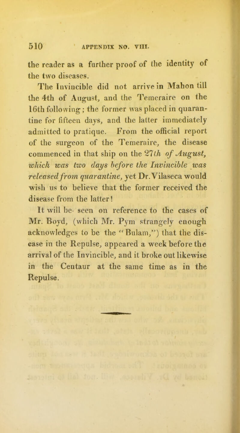 the reader as a further proof of the identity of the two diseases. The Invincible did not arrive in Mahon till the 4th of August, and the Temeraire on the 16th following; the former was placed in quaran- tine for fifteen days, and the latter immediately admitted to pratique. From the official report of the surgeon of the Temeraire, the disease commenced in that ship on the 27th of August, which was two days before the Invincible was released from quarantine, yet Dr.Vilaseca would wish us to believe that the former received the disease from the latter! It will be- seen on reference to the cases of Mr. Boyd, (which Mr. Pym strangely enough acknowledges to be the “Bulam,”) that the dis- ease in the Repulse, appeared a week before the arrival of the Invincible, and it broke out likewise in the Centaur at the same time as in the Repulse.