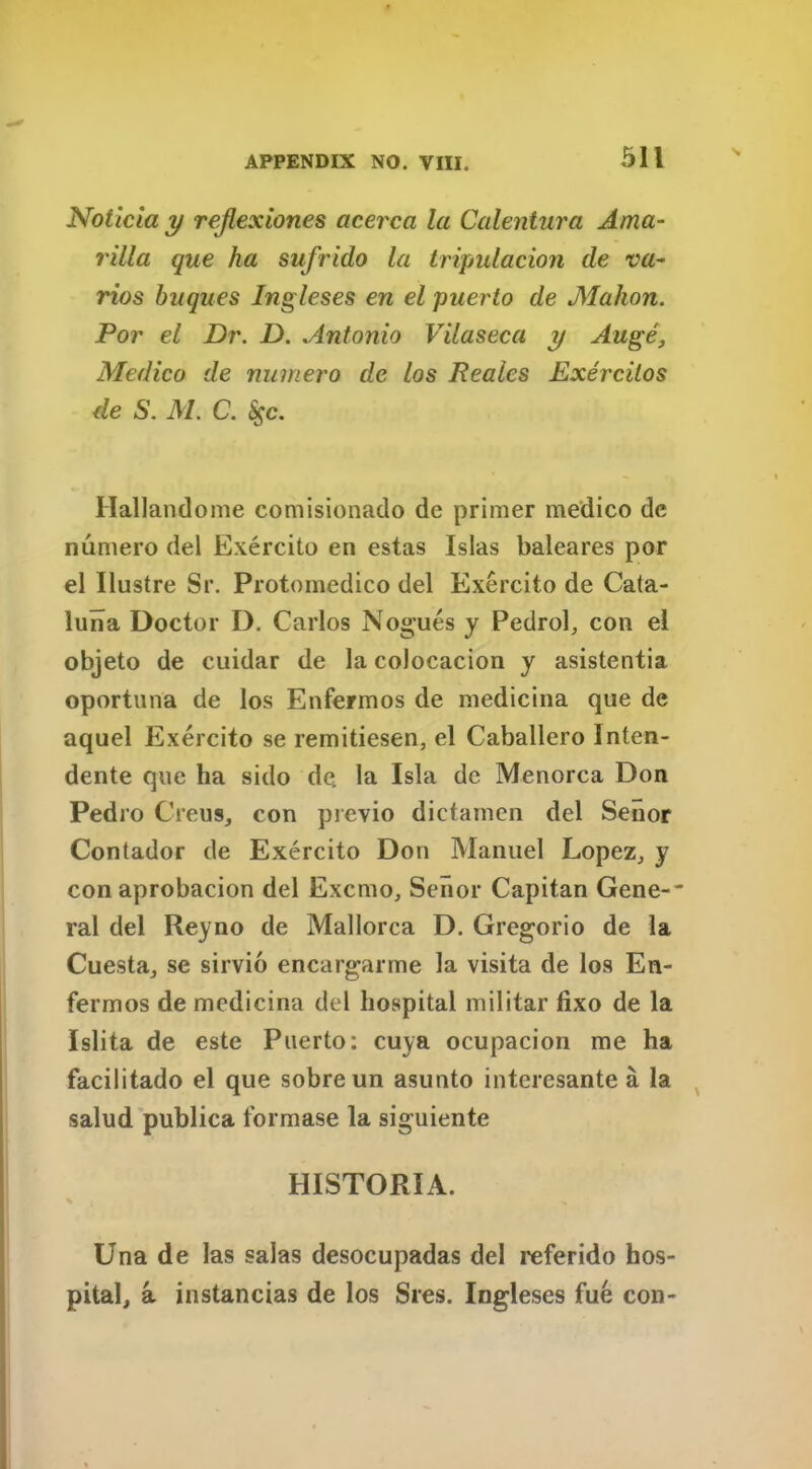 Noticia y reflexiones acerca la Calentura Ama- rilla que ha sufrido la tripulacion de va- rios buques Ingleses en el puerto de Mahon. Por el Dr. D. Antonio Vilaseea y Auge, Medico de numero de los Reales Exercilos de S. M. C. fyc. Hallandome comisionado de primer medico de numero del Exercito en estas Islas baleares por el Ilustre Sr. Protomedico del Exercito de Cata- luna Doctor D. Carlos Nogues y Pedrol, con el objeto de cuidar de la colocacion y asistentia oportuna de los Enfermos de medicina que de aquel Exercito se remitiesen, el Caballero Inten- dente que ha sido de. la Isla de Menorca Don Pedro Creus, con previo dictamen del Senor Contador de Exercito Don Manuel Lopez, y con aprobacion del Excmo, Senor Capitan Gene-- ral del Reyno de Mallorca D. Gregorio de la Cuesta, se sirvio encargarme la visita de los En- fermos de medicina del hospital militar lixo de la Islita de este Puerto: cuya ocupacion me ha facilitado el que sobreun asunto intcresante a la salud publica formase la siguiente HISTORIA. % ,, Una de las salas desocupadas del referido hos- pital, a instancias de los Sres. Ingleses fue con-