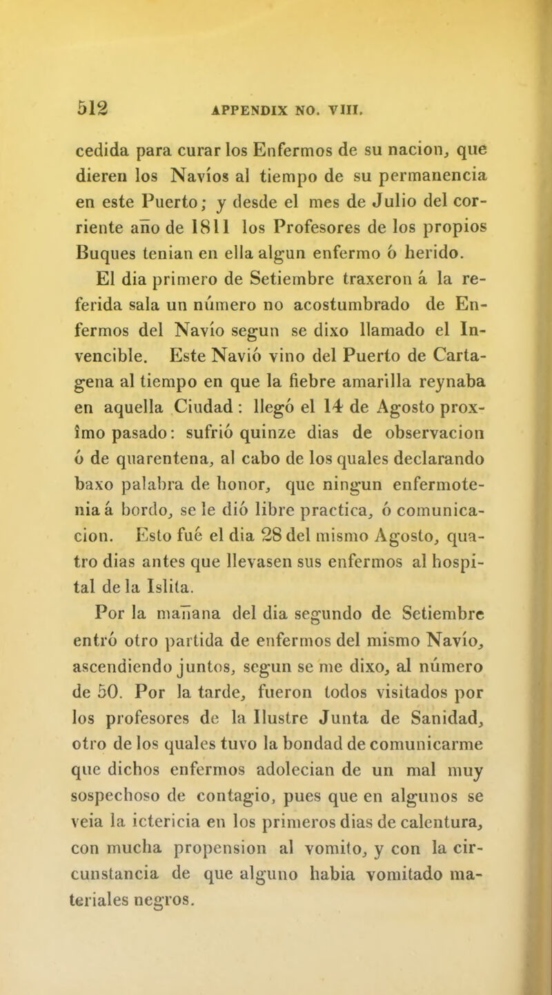 cedida para curar los Enfermos de su nacion, que dieren los Navios al tiempo de su permanencia en este Puerto; y desde el rues de Julio del cor- riente aiio de 1811 los Profesores de los propios Buques tenian en ella algun enfermo 6 herido. El dia primero de Setiembre traxeron a la re- ferida sala un numero no acostumbrado de En- fermos del Navio segun se dixo llamado el In- vencible. Este Navio vino del Puerto de Carta- gena al tiempo en que la fiebre amarilla reynaba en aquella Ciudad : llego el 14 de Agosto prox- imo pasado: sufrio quinze dias de observacion 6 de quarentena, al cabo de los quales declarando baxo palabra de honor, que ningun enfermote- niaa bordo, se le dio libre practica, 6 comunica- cion. Esto fue el dia 28 del mismo Agosto, qua- tro dias antes que llevasen sus enfermos al hospi- tal de la Islita. Por la mabana del dia segundo de Setiembre entro otro partida de enfermos del mismo Navio, ascendiendo juntos, scgun se me dixo, al numero de 50. Por la tarde, fueron todos visitados por los profesores de la llustre Junta de Sanidad, otro de los quales tuvo la bondad de comunicarme que dichos enfermos adolecian de un mal muy sospechoso de contagio, pues que en algunos se veia la ictericia en los primeros dias de calentura, con mucha propension al vomito, y con la cir- cunstancia de que alguno habia vomitado ma- teriales negros.