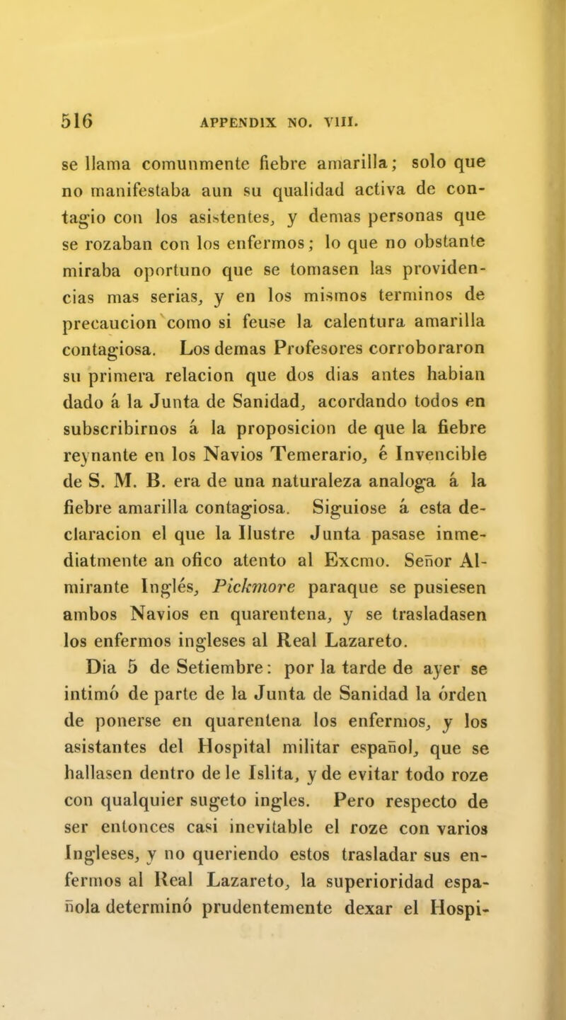 se llama comunmente fiebre amarilla; solo que no manifestaba aun su qualidad activa de con- tagio con los asistentes, y demas personas que se rozaban con los enfermos; lo que no obstante miraba oportuno que se tomasen las providen- cias mas serias, y en los mismos terminos de precaucion como si feuse la calentura amarilla contagiosa. Los demas Profesores corroboraron su primera relacion que dos dias antes habian dado a la Junta de Sanidad, acordando todos en subscribirnos a la proposicion de que la fiebre reynante en los Navios Temerario, e Invencible de S. M. B. era de una naturaleza analoga a la fiebre amarilla contagiosa. Siguiose a esta de- claracion el que la Uustre Junta pasase inme- diatmente an ofico atento al Excmo. Seiior Al- mirante Ingles, Pickmore paraque se pusiesen ambos Navios en quarentena, y se trasladasen los enfermos ingleses al Real Lazareto. Dia 5 de Setiembre: por la tarde de ayer se intimo de parte de la Junta de Sanidad la orden de ponerse en quarentena los enfermos, y los asistantes del Hospital militar espanol, que se hallasen dentro de le Islita, y de evitar todo roze con qualquier sugeto ingles. Pero respecto de ser entonces casi inevitable el roze con varios Ingleses, y no queriendo estos trasladar sus en- fermos al Real Lazareto, la superioridad espa- nola determino prudentemente dexar el Ilospi-