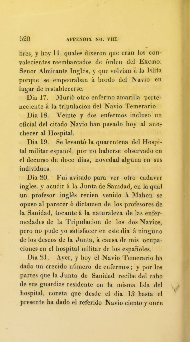 bres, y hoy l 1, quales dixeron que eran los con- valccientes reembarcados de orden del Excmo. Senor Almirante Ingles,, y que volvian a la Islita porque se empeoraban a bordo del Navio en lugar de restablecerse. Dia 17. Murio otro enferrao amarilla perte- neciente a la tripulacion del Navio Temerario. Dia 18. Veinte y dos enfermos incluso un oficial del citado Navio ban pasado hoy al ano- checer al Hospital. Dia 19. Se levanto la quarentena del Hospi- tal militar espaTiol, por no haberse observado en el decurso de doce dias, novedad alguna en sus individuos. Dia 20. Fui avisado para ver otro cadaver ingles, y acudir a la Junta de Sanidad, en laqual un profesor ingles recien venido a Mahon se opuso al parecer 6 dictamen de los profesores de la Sanidad, tocante a la naturaleza de las enfer- medades de la Tripulacion de los dos Navios, pero no pude yo satisfacer en este dia a ninguno de los deseos de la Junta, a causa de mis ocupa- ciones en el hospital militar de los espanoles. Dia 21. Ayer, y hoy el Navio Temerario ha dado un crecido numero de enfermos; y por los partes que la Junta de Sanidad recibe del cabo de sus guardias residente en la misma Isla del hospital, consta que desde el dia 13 liasta el presente ha dado el referido Navio ciento y once