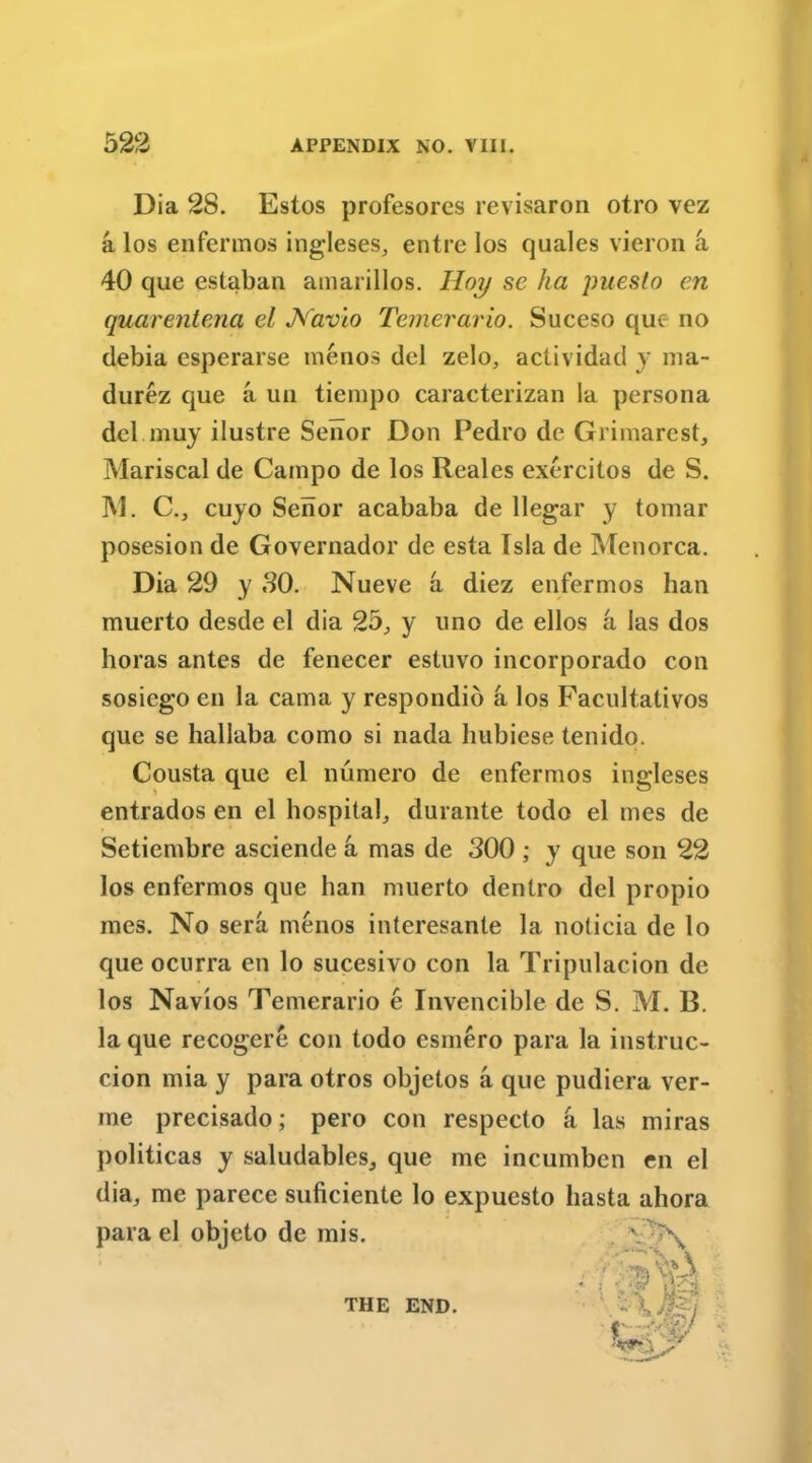 Dia 28. Estos profesores revisaron otro vez a los enfermos ingleses, entre los quales vieron a 40 que estaban amarillos. Hoy se ha puesto en quarentena el Js'avio Temerario. Suceso quc no debia esperarse menos del zelo, actividad y ma- durez que a un tierapo caracterizan la persona del muy ilustre Senor Don Pedro de Grimarest, Mariscal de Campo de los Reales exercitos de S. M. C., cuyo Senor acababa de llegar y tomar posesion de Governador de esta Tsla de Menorca. Dia 29 y 80. Nueve a diez enfermos ban muerto desde el dia 25., y uno de ellos a las dos horas antes de fenecer estuvo incorporado con sosiego en la cama y respondib a los Facultativos que se liallaba como si nada hubiese tenido. Cousta que el numero de enfermos ingleses entrados en el hospital, durante todo el mes de Setiembre asciende a mas de 300 ; y que son 22 los enfermos que ban muerto dentro del propio mes. No sera menos interesante la noticia de lo que ocurra en lo sucesivo con la Tripulacion de los Navios Temerario e Invencible de S. M. B. la que recogere con todo esmero para la instruc- cion mia y para otros objetos a quc pudiera ver- me precisado; pero con respecto a las miras politicas y saludables, que me incumben en el dia, me parece suficiente lo expuesto liasta ahora para el objeto de mis. THE END.