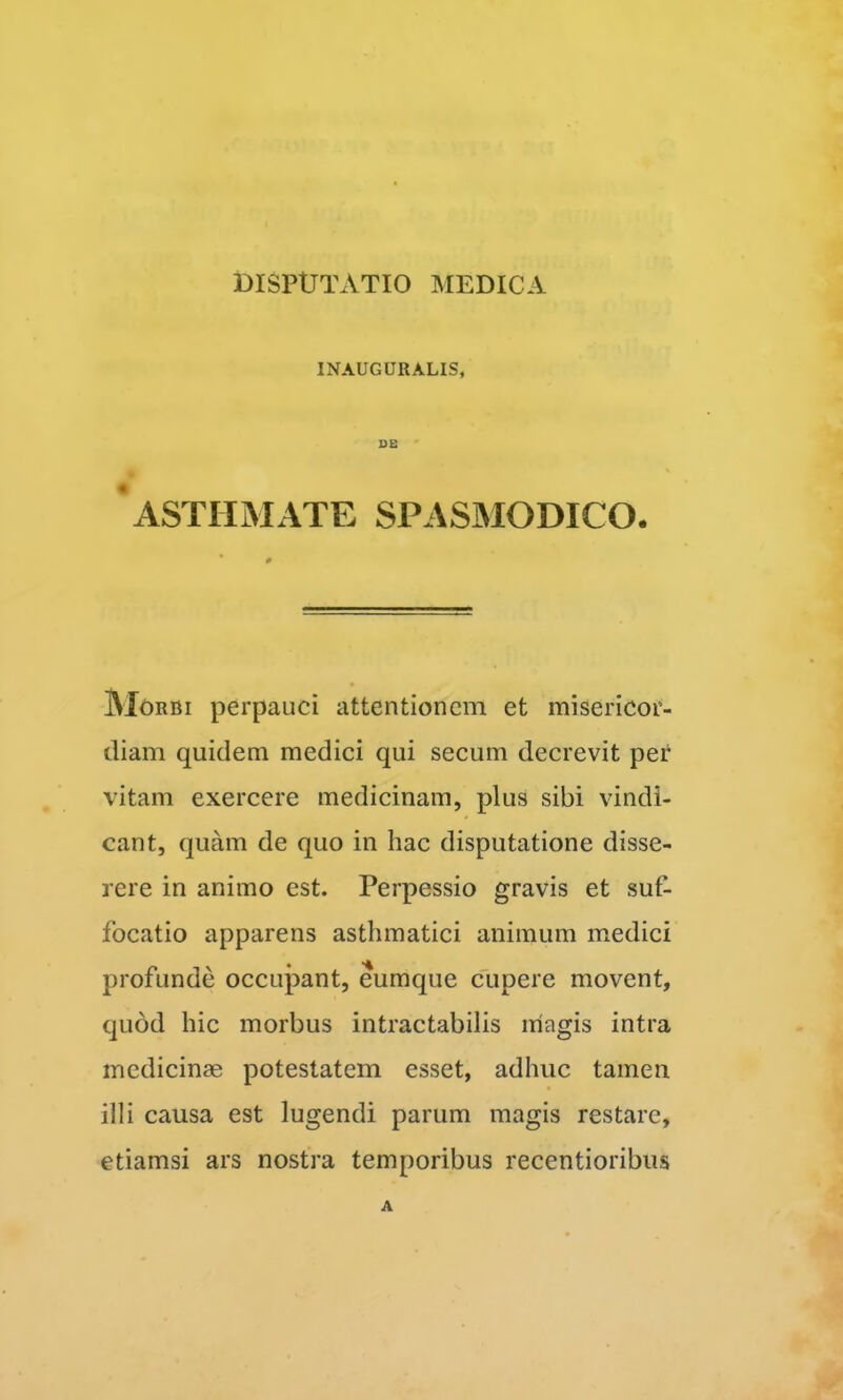 INAUGURALIS, DE ‘asthmate spasmodico. Morbi perpauci attentionem et misericor- diam quidem medici qui secum decrevit per vitam exercere medicinam, plus sibi vindi- cant, quam de quo in hac disputatione disse- rere in animo est. Perpessio gravis et suf- focatio apparens asthmatici animum m.edici profunde occupant, eumque clipere movent, quod hic morbus intractabilis magis intra medicinae potestatem esset, adhuc tamen illi causa est lugendi parum magis restare, etiamsi ars nostra temporibus recentioribus