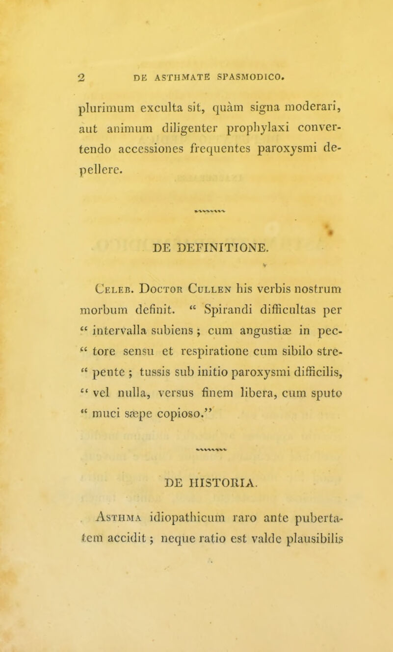 plurimum exculta sit, quam signa moderari, aut animum diligenter prophylaxi conver- tendo accessiones frequentes paroxysmi de- pellere. DE DEFINITIONE. y Celeb. Doctor Cullen his verbis nostrum morbum definit. “ Spirandi difficultas per “ intervalla subiens ; cum angustias in pec- “ tore sensu et respiratione cum sibilo stre- “ pente ; tussis sub initio paroxysmi difficilis, “ vel nulla, versus finem libera, cum sputo “ muci smpe copioso.” DE HISTORIA. Asthma idiopathicum raro ante puberta- tem accidit; neque ratio est valde plausibilis