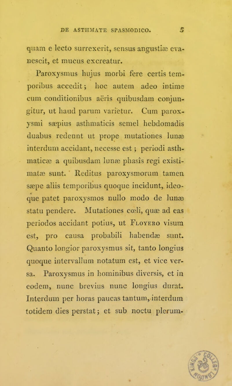 quam e lecto siirrexcrit, sensus angustiae eva- nescit, et mucus excreatur. Paroxysmus hujus morbi fere certis tem- poribus accedit; hoc autem adeo intime cum conditionibus aeris quibusdam conjun- gitur, ut haud parum varietur. Cum parox- ysmi saepius asthmaticis semel hebdomadis duabus redeunt ut prope mutationes lun^ interdum accidant, necesse est; periodi asth- maticae a quibusdam lunae phasis regi existi- matae sunt. ' Reditus paroxysmorum tamen saepe aliis temporibus quoque incidunt, ideo- que patet paroxysmos nullo modo de lunae statu pendere. Mutationes coeli, quae ad eas periodos accidant potius, ut Floyero visura est, pro causa probabili habendae sunt. Quanto longior paroxysmus sit, tanto longius quoque intervallum notatum est, et vice ver- sa. Paroxysmus in hominibus diversis, et in eodem, nunc brevius nunc longius durat. Interdum per horas paucas tantum, interdum totidem dies perstat; et sub noctu plerum-