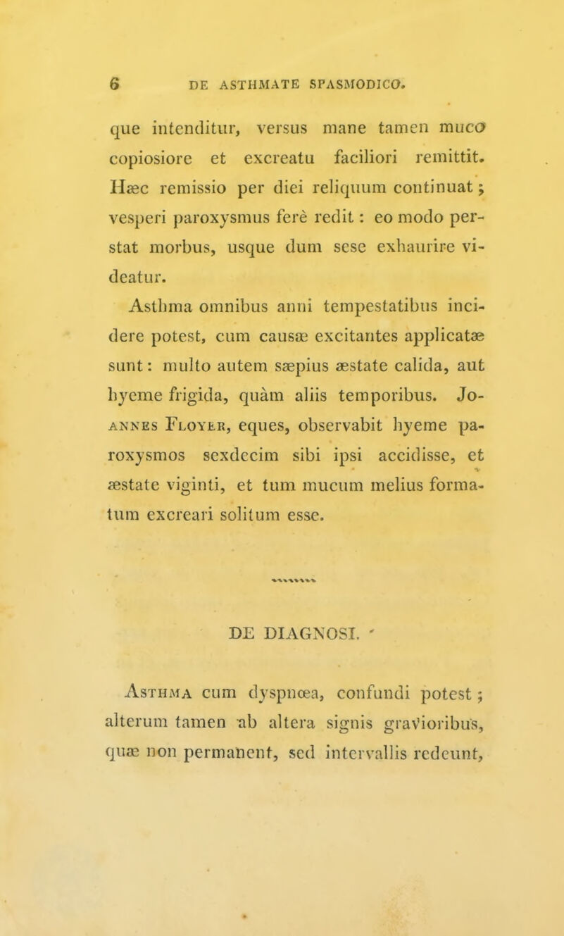 que intenditur, versus mane tamen muco copiosiore et excreatu faciliori remittit, Hasc remissio per diei reliquum continuat; vesperi paroxysmus fere redit: eo modo per- stat morbus, usque dum scsc exhaurire vi- deatur. Asthma omnibus anni tempestatibus inci- dere potest, cum causa? excitantes applicatae sunt: multo autem saepius aestate calida, aut hycme frigida, quam aliis temporibus. Jo- AXNEs Floyer, eques, observabit hyeme pa- roxysmos sexdecim sibi ipsi accidisse, et * -V aestate viginti, et tum mucum melius forma- tum excreari solitum esse. DE DIAGNOSI. ' Asthma cum dyspnoea, confundi potest; alterum tamen xib altera signis gravioribus, qiicE non permanent, sed intervallis redeunt.