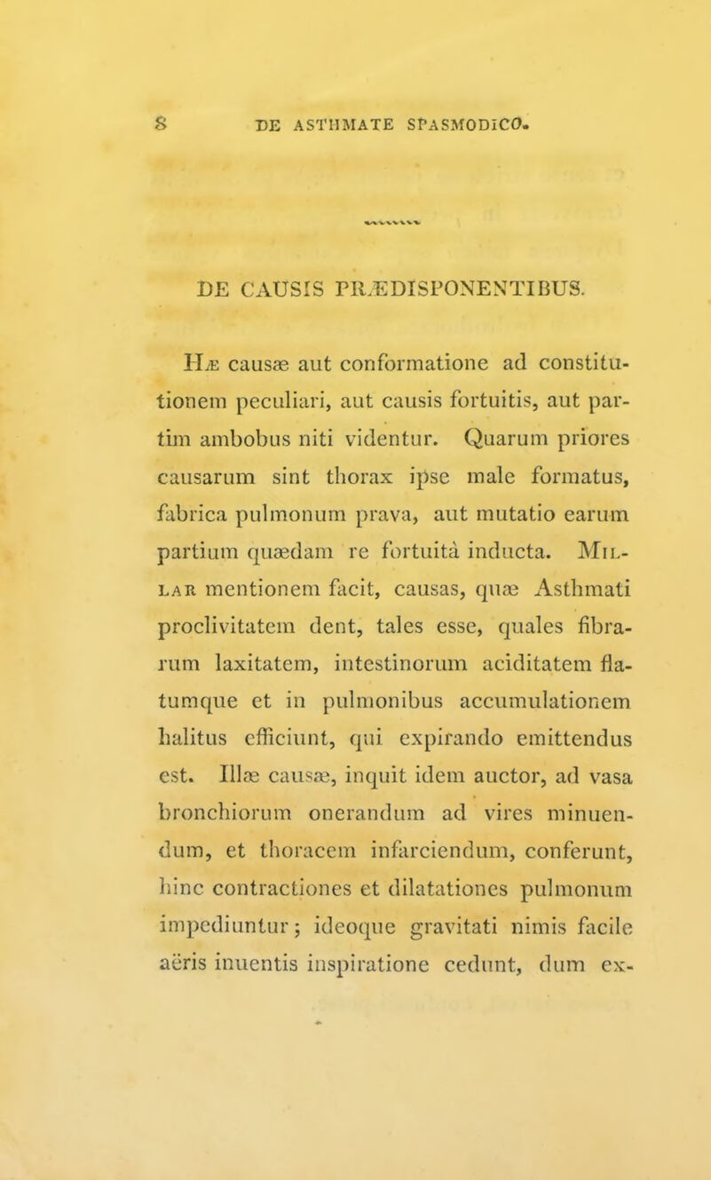 DE CAUSIS PlUEDISPONENTIBUS. ILe causas aut conformatione ad constitu- tionem peculiari, aut causis fortuitis, aut par- tim ambobus niti videntur. Quarum priores causarum sint thorax ipse male formatus, fabrica pulmonum prava, aut mutatio earum partium quaedam re fortuita inducta. Mil- LAR mentionem facit, causas, quae Asthmati proclivitatem dent, tales esse, quales fibra- rum laxitatem, intestinorum aciditatem fla- tumque et in pulmonibus accumulationem halitus efficiunt, qui expirando emittendus est. Illae causae, inquit idem auctor, ad vasa bronchiorum onerandum ad vires minuen- dum, et thoracem infarciendum, conferunt, hinc contractiones et dilatationes pulmonum impediuntur; ideoque gravitati nimis facile aeris inuentis inspiratione cedunt, dum ex-