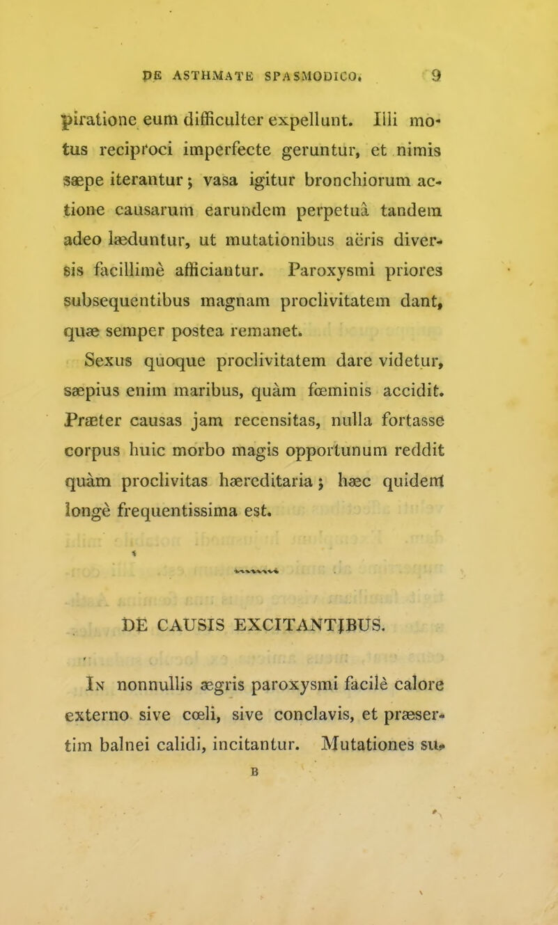 piratione eum difficulter expellunt. Ilii mo- tus reciptoci imperfecte geruntur, et nimis saepe iterantur; vasa igitur bronchiorum ac- tione causarum earundem perpetua tandem adeo laeduntur, ut mutationibus aiiris diver- sis facillime afficiantur. Paroxysmi priores subsequentibus magnam proclivitatem dant, quae semper postea remanet. Sexus quoque proclivitatem dare videtur, saepius enim maribus, quam fceminis accidit. Praeter causas jam recensitas, nulla fortasse corpus huic morbo magis opportunum reddit quam proclivitas haercditaria 5 haec quidenl ionge frequentissima est. t)E CAUSIS EXCITANTIBUS. r In nonnullis aegris paroxysmi facile calore externo sive coeli, sive conclavis, et praeser- tim balnei calidi, incitantur. Mutationes su*. B
