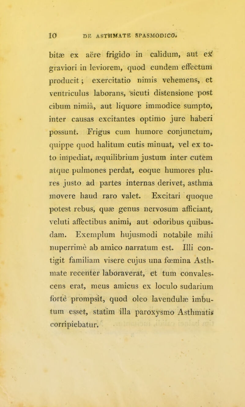 bitae ex aere frigido in calidum, aut graviori in leviorem, quod eundem effectum producit; exercitatio nimis vehemens, et ventriculus laborans, 'sicuti distensione post cibum nimia, aut liquore immodice sumpto, inter causas excitantes optimo jure haberi possunt. Frigus cum humore conjunctum, quippe quod halitum cutis minuat, vel ex to- to impediat, mquilibrium justum inter cutem atque pulmones perdat, eoque humores plu- res justo ad partes internas derivet, asthma movere haud raro valet. Excitari quoque potest rebus, quae genus nervosum afficiant, veluti affectibus animi, aut odoribus quibus- dam. Exemplum hujusmodi notabile mihi 4 nuperrime ab amico narratum est. Illi con- tigit familiam visere cujus una fcemina Asth- mate recenter laboraverat, et tum convales- cens erat, meus amicus ex loculo sudarium forte prompsit, quod oleo lavendulae imbu- tum esset, statim illa paroxysm.o Asthmatis corripiebatur.