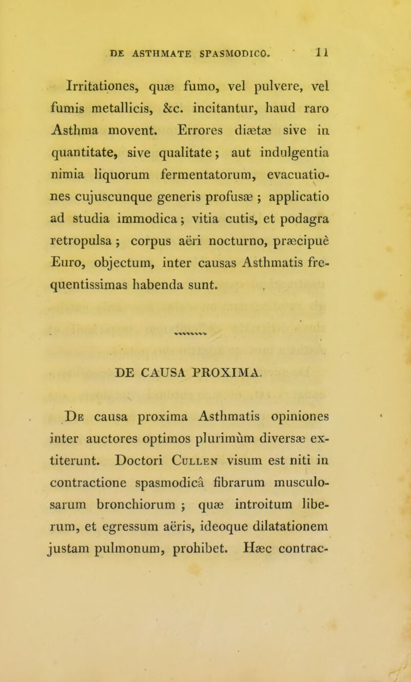 Irritationes, qua3 fumo, vel pulvere, vel fumis metallicis, &c. incitantur, haud raro Asthma movent. Errores diaetce sive in quantitate, sive qualitate; aut indulgentia nimia liquorum fermentatorum, evacuatio- nes cujuscunque generis profusas ; applicatio ad studia immodica; vitia cutis, et podagra retropulsa ; corpus aeri nocturno, praecipue Euro, objectum, inter causas Asthmatis fre- quentissimas habenda sunt. DE CAUSA PROXIMA. De causa proxima Asthmatis opiniones inter auctores optimos plurimum diversae ex- titerunt. Doctori Cullen visum est niti in contractione spasmodica fibrarum musculo- sarum bronchiorum ; quae introitum libe- rum, et egressum aeris, ideoque dilatationem justam pulmonum, prohibet. Haec contrac-