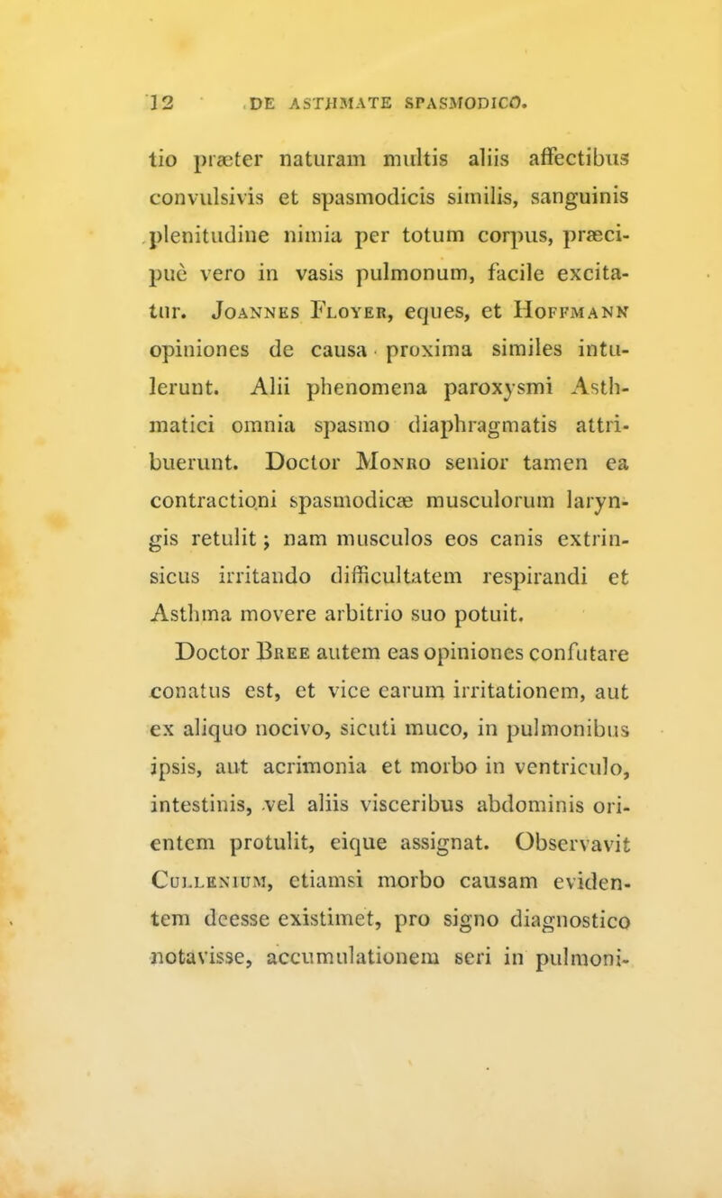 tio praeter naturam multis aliis affectibus convulsivis et spasmodicis similis, sanguinis ,plenitudine nimia per totum corpus, praeci- pue vero in vasis pulmonum, facile excita- tur. JoANNES Floyer, cqucs, et Hoffmann opiniones de causa • proxima similes intu- lerunt. Alii phenomena paroxysmi Asth- matici omnia spasmo diaphragmatis attri- buerunt. Doctor Monro senior tamen ea contractioni spasmodicae musculorum laryn- gis retulit; nam musculos eos canis extrin- sicus irritando difficultatem respirandi et Asthma movere arbitrio suo potuit, Doctor Bree autem eas opiniones confutare conatus est, et vice earum irritationem, aut ex aliquo nocivo, sicuti muco, in pulmonibus ipsis, aut acrimonia et morbo in ventriculo, intestinis, .vel aliis visceribus abdominis ori- entem protulit, eique assignat. Observavit CuLLKNiuM, etiamsi morbo causam eviden- tem deesse existimet, pro signo diagnostico notavisse, accumulationem seri in pulmoni-