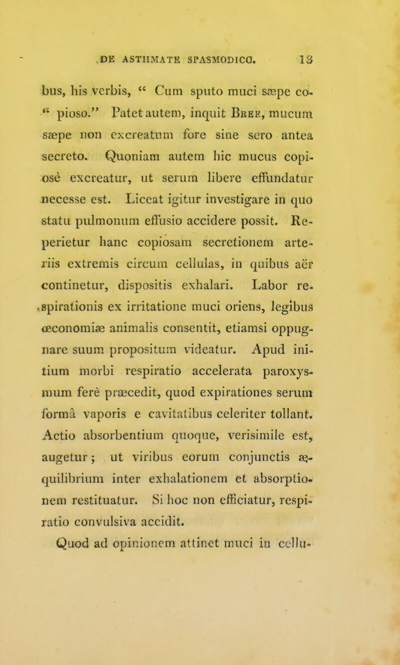 bus, his verbis, “ Cum sputo muci saspe co- “ pioso.” I^atet autem, inquit Bree, mucum saepe iion excreatiim fore sine sero antea secreto. Quoniam autem hic mucus copi- ose excreatur, ut serum libere effundatur necesse est. Liceat igitur investigare in quo statu pulmonum effusio accidere possit. Re- perietur hanc copiosam secretionem arte- riis extremis circum cellulas, in quibus aiir continetur, dispositis exhalari. Labor re- r spirationis ex irritatione muci oriens, legibus ceconomias animalis consentit, etiamsi oppug- nare suum propositum videatur. Apud ini- tium morbi respiratio accelerata paroxys- mum fere praecedit, quod expirationes serum forma vaporis e cavitatibus celeriter tollant. Actio absorbentium quoque, verisimile est, augetur; ut viribus eorum conjunctis quilibrium inter exhalationem et absorptio- nem restituatur. Si hoc non efficiatur, respi- ratio convulsiva accidit. Quod ad opinionem attinet muci in cellu*