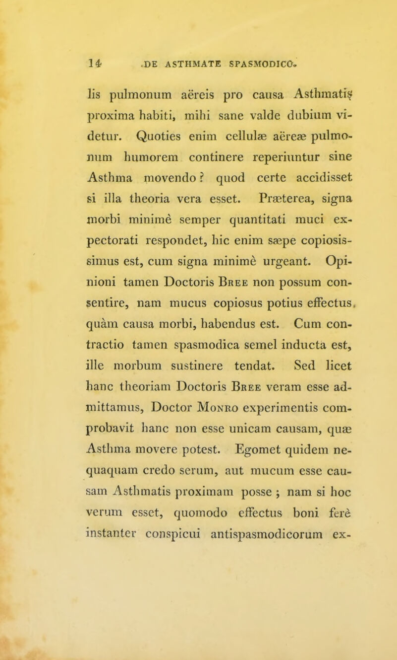 lis pulmonum aereis pro causa Asthmati^ proxima habiti, mihi sane valde dubium vi- detur. Quoties enim cellulae aereae pulmo- num humorem continere reperiuntur sine Asthma movendo ? quod certe accidisset si illa theoria vera esset. Praeterea, signa morbi minime semper quantitati muci ex- pectorati respondet, hic enim saepe copiosis- simus est, cum signa minime urgeant. Opi- nioni tamen Doctoris Bree non possum con- sentire, nam mucus copiosus potius effectus, quam causa morbi, habendus est. Cum con- tractio tamen spasmodica semel inducta est, ille morbum sustinere tendat. Sed licet hanc theoriam Doctoris Bree veram esse ad- mittamus, Doctor Monro experimentis com- probavit hanc non esse unicam causam, quae Asthma movere potest. Egomet quidem ne- quaquam credo serum, aut mucum esse cau- sam Asthmatis proximam posse ; nam si hoc verum esset, quomodo effectus boni fere instanter conspicui antispasmodicorum ex-