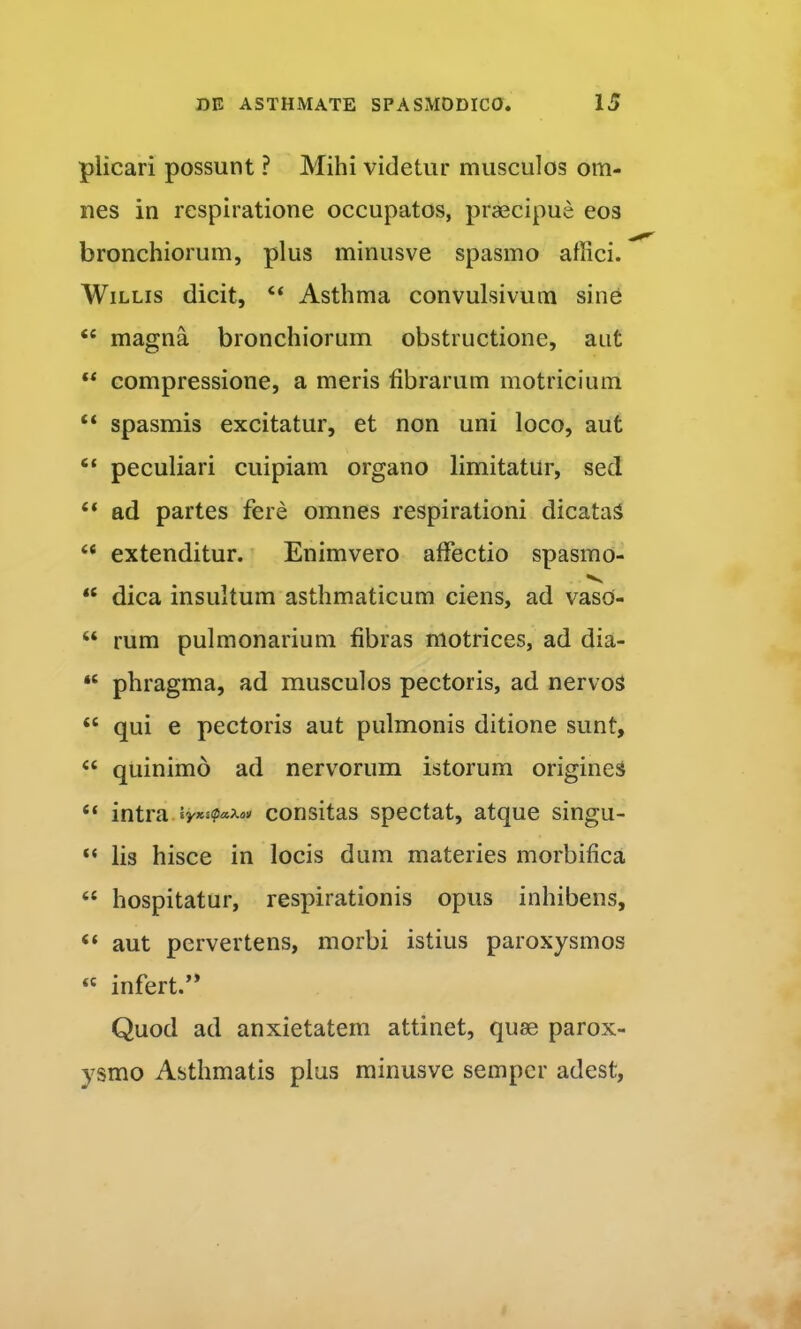 plicari possunt ? Mihi videtur musculos om- nes in respiratione occupatos, praecipue eos bronchiorum, plus minusve spasmo affici. WiLLis dicit, “ Asthma convulsivum sine “ magna bronchiorum obstructione, aut compressione, a meris fibrarum motricium “ spasmis excitatur, et non uni loco, aut “ peculiari cuipiam organo limitatur, sed “ ad partes fere omnes respirationi dicataS “ extenditur. Enimvero affectio spasmo- “ dica insultum asthmaticum ciens, ad vaso- “ rum pulmonarium fibras motrices, ad dia- “ phragma, ad musculos pectoris, ad nervos “ qui e pectoris aut pulmonis ditione sunt, “ quinimo ad nervorum istorum origines “ intra.consitas spectat, atque singu- “ lis hisce in locis dum materies morbifica “ hospitatur, respirationis opus inhibens, “ aut pervertens, morbi istius paroxysmos « infert.’* Quod ad anxietatem attinet, quae parox- ysmo Asthmatis plus minusve sempcr adest,