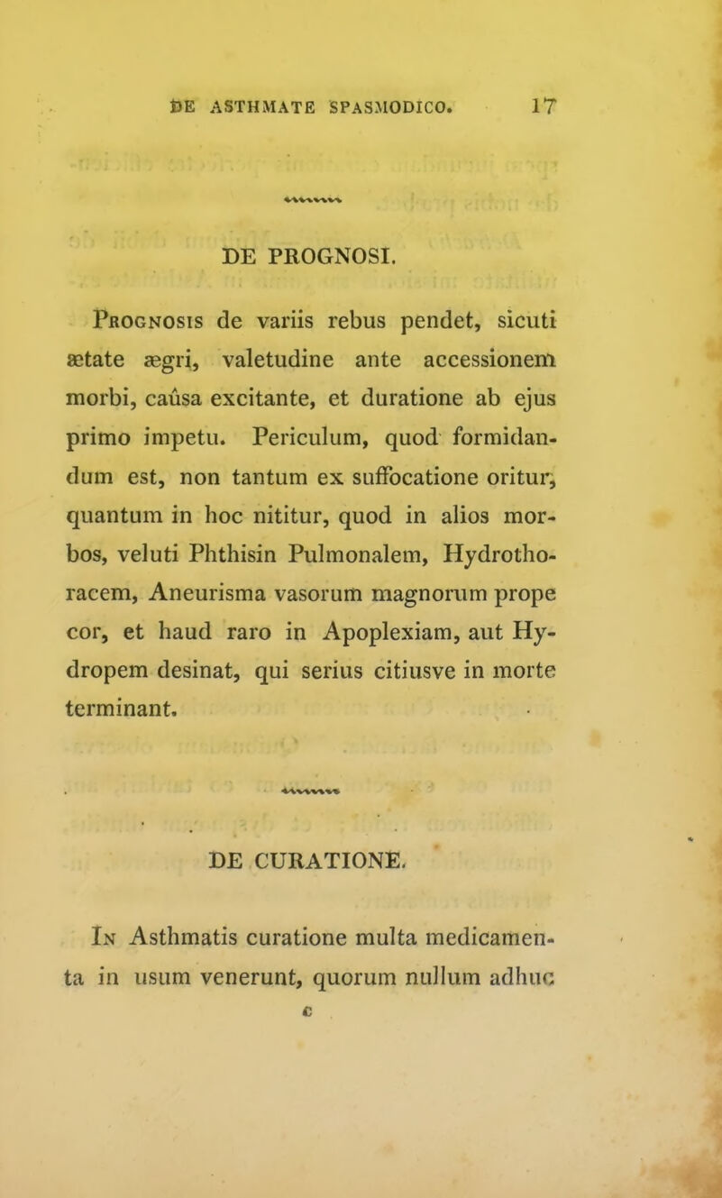 DE PROGNOSI. Prognosis de variis rebus pendet, sicuti aetate aegri, valetudine ante accessionem morbi, causa excitante, et duratione ab ejus primo impetu. Periculum, quod formidan- dum est, non tantum ex suffocatione oritur, quantum in hoc nititur, quod in alios mor- bos, veluti Phthisin Pulmonalem, Hydrotho- racem, Aneurisma vasorum magnorum prope cor, et haud raro in Apoplexiam, aut Hy- dropem desinat, qui serius citiusve in morte terminant. DE CURATIONE. In Asthmatis curatione multa medicamen- ta in usum venerunt, quorum nullum adhuc