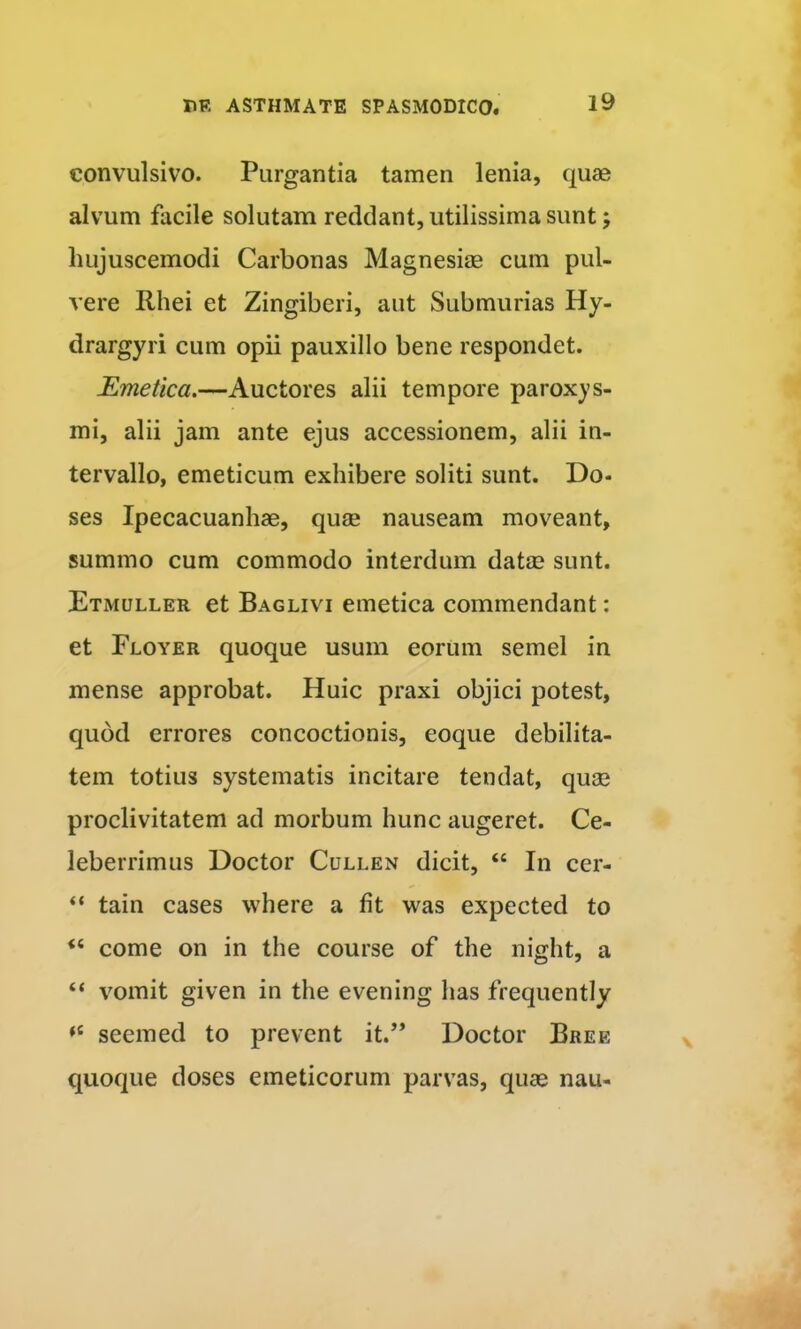 convulsivo. Purgantia tamen lenia, quae alvum facile solutam reddant, utilissima sunt; hujuscemodi Carbonas Magnesiae cum pul- vere Rhei et Zingiberi, aut Submurias Hy- drargyri cum opii pauxillo bene respondet. Emetica.—Auctores alii tempore paroxys- mi, alii jam ante ejus accessionem, alii in- tervallo, emeticum exhibere soliti sunt. Do- ses Ipecacuanhae, quae nauseam moveant, summo cum commodo interdum datae sunt. Etmuller et Baglivi emetica commendant: et Floyer quoque usum eorum semel in mense approbat. Huic praxi objici potest, quod errores concoctionis, eoque debilita- tem totius systematis incitare tendat, quae proclivitatem ad morbum hunc augeret. Ce- leberrimus Doctor CuLLEN dicit, “ In cer- “ tain cases where a fit was expected to “ come on in the course of the night, a “ vomit given in the evening has frequently seemed to prevent it.’* Doctor Bree quoque doses emeticorum parvas, quae nau-