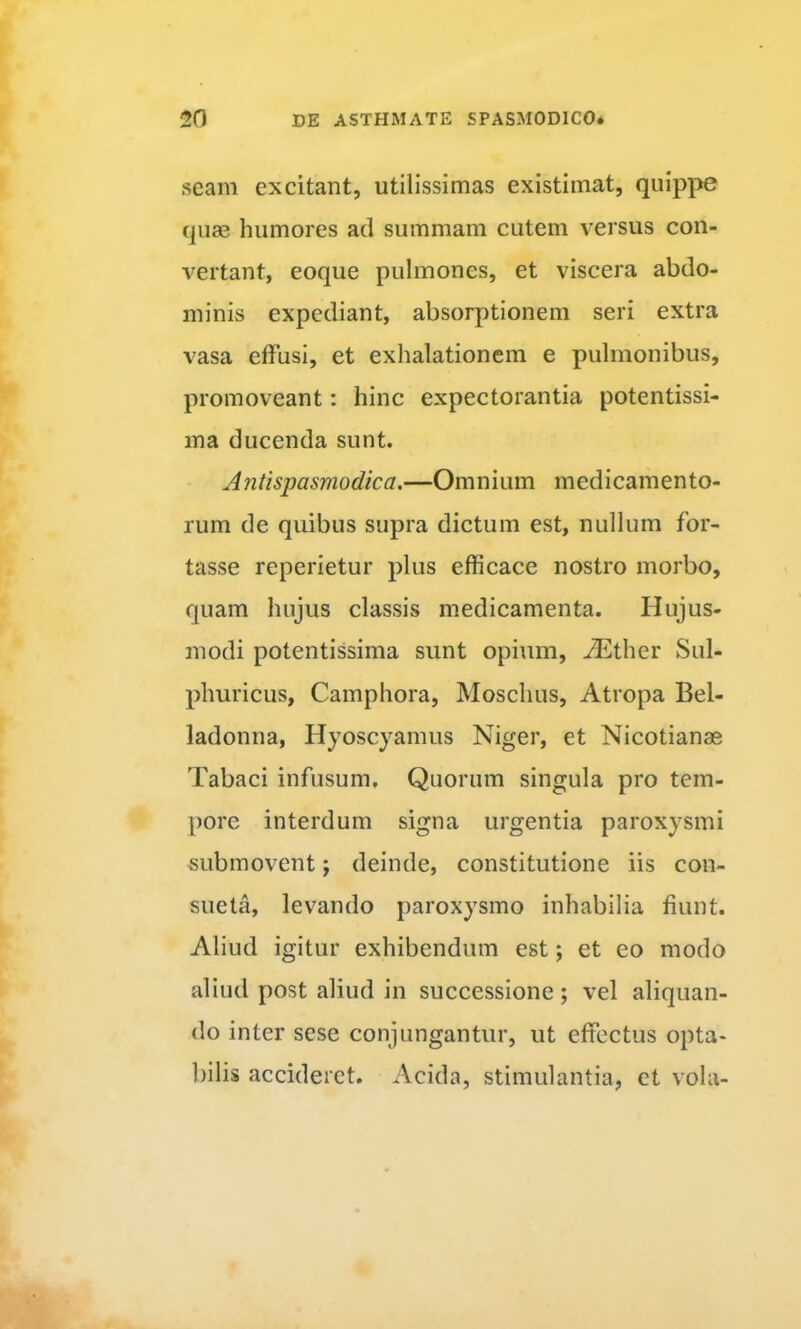 seam excitant, utilissimas existimat, quippe quae humores ad summam cutem versus con- vertant, eoque pulmones, et viscera abdo- minis expediant, absorptionem seri extra vasa effusi, et exhalationem e pulmonibus, promoveant: hinc expectorantia potentissi- ina ducenda sunt. Antispasmodica.—Omnium medicamento- rum de quibus supra dictum est, nullum for- tasse reperietur plus efficace nostro morbo, quam hujus classis medicamenta. Hujus- modi potentissima sunt opium, iEther Sul- phuricus, Camphora, Moschus, Atropa Bel- ladonna. Hyoscyamus Niger, et Nicotianse Tabaci infusum. Quorum singula pro tem- pore interdum signa urgentia paroxysmi «ubmovent; deinde, constitutione iis con- sueta, levando paroxysmo inhabilia fiunt. Aliud igitur exhibendum est; et eo modo aliud post aliud in successione; vel aliquan- do inter scse conjungantur, ut effectus opta- bilis accideret. Acida, stimulantia, et vola-