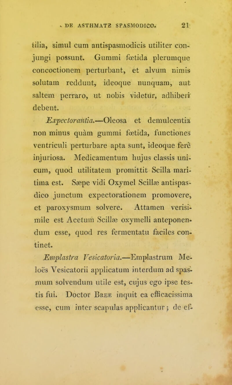 tilia, simul cum antispasmodicis utiliter con- jungi possunt. Gummi foetida plerumque concoctionem perturbant, et alvum nimis solutam reddunt, ideoque nunquam, aut saltem perraro, ut nobis videtur, adhiberi debent. Expectorantia.—Oleosa et demulcentia non minus quam gummi foetida, functiones ventriculi perturbare apta sunt, ideoque ferti injuriosa. Medicamentum hujus classis uni- cum, quod utilitatem promittit Scilla mari- tima est. Saepe vidi Oxymel Scillae antispas- dico junctum expectorationem promovere, et paroxysmum solvere. Attamen verisi- mile est Acetum Scill?e oxymelli anteponen- dum esse, quod res fermentatu faciles con- tinet. Emplastra Vesicatoria.—Emplastrum Me- loes Vesicatorii applicatum interdum ad spas- mum solvendum utile est, cujus ego ipse tes- tis fui. Doctor Bree inquit ea efficacissima esse, cum inter scapulas applicantur; de ef-