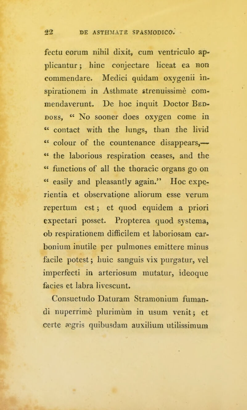 fectu eorum nihil dixit, cum ventriculo ap- plicantur ; hinc conjectare liceat ea non commendare. Medici quidam oxygenii in- spirationem in Asthmate strenuissime com- mendaverunt. De hoc inquit Doctor Bed- DOES, “ No sooner does oxygen come in “ contact with the lungs, than the livid “ colour of the countenance disappears,—- “ the laborious respiration ceases, and the “ functions of ali the thoracic organs go on “ easily and pleasantly again.” Hoc expe- rientia et observatione aliorum esse verum repertum est; et quod equidem a priori expectari posset. Propterea quod systema, ob respirationem difficilem et laboriosam car- bonium inutile per pulmones emittere minus facile potest; huic sanguis vix purgatur, vel imperfecti in arteriosum mutatur, ideoque facies et labra livescunt. Consuetudo Daturam Stramonium fuman- di nuperrime plurimum in usum venit; et certe a?gris quibusdam auxilium utilissimum