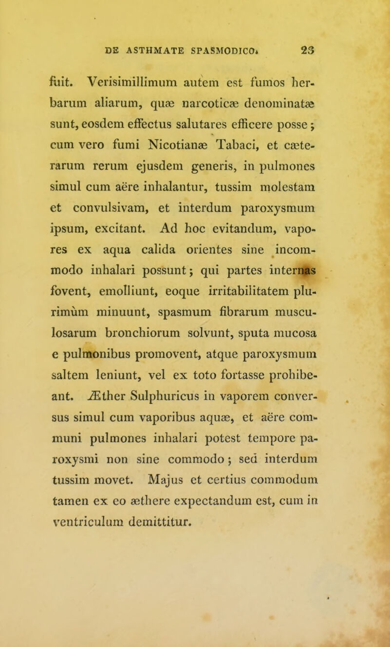 fuit. Verisimillimum autem est fumos her- barum aliarum, quae narcoticae denominatae sunt, eosdem effectus salutares efficere posse; cum vero fumi Nicotianae Tabaci, et caete- rarum rerum ejusdem generis, in pulmones simul cum aere inhalantur, tussim molestam et convulsivam, et interdum paroxysmum ipsum, excitant. Ad hoc evitandum, vapo- res ex aqua calida orientes sine incom- modo inhalari possunt; qui partes internas fovent, emolliunt, eoque irritabilitatem plu- rimum minuunt, spasmum fibrarum muscu- losarum bronchiorum solvunt, sputa mucosa e pulmonibus promovent, atque paroxysmum saltem leniunt, vel ex toto fortasse prohibe- ant. -^ther Sulphuricus in vaporem conver- sus simul cum vaporibus aquae, et aere com- muni pulmones inhalari potest tempore pa- roxysmi non sine commodo; sed interdum tussim movet. Majus et certius commodum tamen ex eo aethere expectandum est, cum in ventriculum demittitur.